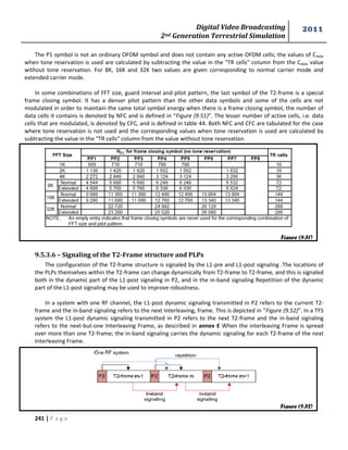 Digital Video Broadcasting 
2nd Generation Terrestrial Simulation 
2011 
241 | P a g e 
The P1 symbol is not an ordinary OFDM symbol and does not contain any active OFDM cells; the values of Cdata 
when tone reservation is used are calculated by subtracting the value in the "TR cells" column from the Cdata value 
without tone reservation. For 8K, 16K and 32K two values are given corresponding to normal carrier mode and 
extended carrier mode. 
In some combinations of FFT size, guard interval and pilot pattern, the last symbol of the T2-frame is a special 
frame closing symbol. It has a denser pilot pattern than the other data symbols and some of the cells are not 
modulated in order to maintain the same total symbol energy when there is a frame closing symbol, the number of 
data cells it contains is denoted by NFC and is defined in “Figure (9.51)”. The lesser number of active cells, i.e. data 
cells that are modulated, is denoted by CFC, and is defined in table 44. Both NFC and CFC are tabulated for the case 
where tone reservation is not used and the corresponding values when tone reservation is used are calculated by 
subtracting the value in the "TR cells" column from the value without tone reservation. 
9.5.3.6 – Signaling of the T2-Frame structure and PLPs 
The configuration of the T2-frame structure is signaled by the L1-pre and L1-post signaling .The locations of 
the PLPs themselves within the T2-frame can change dynamically from T2-frame to T2-frame, and this is signaled 
both in the dynamic part of the L1-post signaling in P2, and in the in-band signaling Repetition of the dynamic 
part of the L1-post signaling may be used to improve robustness. 
In a system with one RF channel, the L1-post dynamic signaling transmitted in P2 refers to the current T2- 
frame and the in-band signaling refers to the next Interleaving, frame. This is depicted in “Figure (9.52)”. In a TFS 
system the L1-post dynamic signaling transmitted in P2 refers to the next T2-frame and the in-band signaling 
refers to the next-but-one Interleaving Frame, as described in annex E When the interleaving Frame is spread 
over more than one T2-frame; the in-band signaling carries the dynamic signaling for each T2-frame of the next 
Interleaving Frame. 
Figure (9.51) 
Figure (9.52) 
 