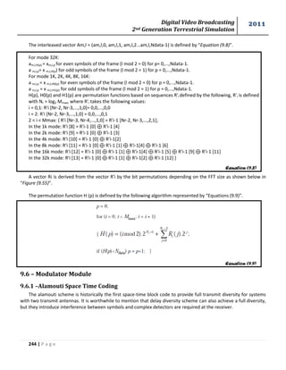 Digital Video Broadcasting 
2nd Generation Terrestrial Simulation 
2011 
244 | P a g e 
The interleaved vector Am,l = (am,l,0, am,l,1, am,l,2...am,l,Ndata-1) is defined by “Equation (9.8)”. 
For mode 32K: 
am,l,H(p) = xm,l,p for even symbols of the frame (l mod 2 = 0) for p= 0,...,Ndata-1. 
a m,l,p= x m,l,H(p) for odd symbols of the frame (l mod 2 = 1) for p = 0,...,Ndata-1. 
For mode 1K, 2K, 4K, 8K, 16K: 
a m,l,p = x m,l,H0(p) for even symbols of the frame (l mod 2 = 0) for p = 0,...,Ndata-1. 
a m,l,p = x m,l,H1(p) for odd symbols of the frame (l mod 2 = 1) for p = 0,...,Ndata-1. 
H(p), H0(p) and H1(p) are permutation functions based on sequences R'i defined by the following, R'i is defined 
with Nr = log2 Mmax, where R'i takes the following values: 
i = 0,1: R'i [Nr-2, Nr-3,...,1,0]= 0,0,...,0,0 
i = 2: R'i [Nr-2, Nr-3,...,1,0] = 0,0,...,0,1 
2 < i < Mmax: { R'i [Nr-3, Nr-4,...,1,0] = R'i-1 [Nr-2, Nr-3,...,2,1]; 
In the 1k mode: R'i [8] = R'i-1 [0] R'i-1 [4] 
In the 2k mode: R'i [9] = R'i-1 [0] R'i-1 [3] 
In the 4k mode: R'i [10] = R'i-1 [0] R'i-1[2] 
In the 8k mode: R'i [11] = R'i-1 [0] R'i-1 [1] R'i-1[4] R'i-1 [6] 
In the 16k mode: R'i [12] = R'i-1 [0] R'i-1 [1] R'i-1[4] R'i-1 [5] R'i-1 [9] R'i-1 [11] 
In the 32k mode: R'i [13] = R'i-1 [0] R'i-1 [1] R'i-1[2] R'i-1 [12] } 
A vector Ri is derived from the vector R'i by the bit permutations depending on the FFT size as shown below in 
“Figure (9.55)”. 
The permutation function H (p) is defined by the following algorithm represented by “Equations (9.9)”. 
9.6 – Modulator Module 
9.6.1 –Alamouti Space Time Coding 
The alamouti scheme is historically the first space-time block code to provide full transmit diversity for systems 
with two transmit antennas. It is worthwhile to mention that delay diversity scheme can also achieve a full diversity, 
but they introduce interference between symbols and complex detectors are required at the receiver. 
Equation (9.8) 
Equation (9.9) 
 