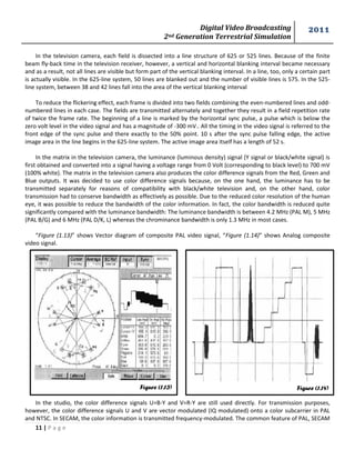 Digital Video Broadcasting 
2nd Generation Terrestrial Simulation 
2011 
11 | P a g e 
Figure (1.13) 
In the television camera, each field is dissected into a line structure of 625 or 525 lines. Because of the finite beam fly-back time in the television receiver, however, a vertical and horizontal blanking interval became necessary and as a result, not all lines are visible but form part of the vertical blanking interval. In a line, too, only a certain part is actually visible. In the 625-line system, 50 lines are blanked out and the number of visible lines is 575. In the 525- line system, between 38 and 42 lines fall into the area of the vertical blanking interval 
To reduce the flickering effect, each frame is divided into two fields combining the even-numbered lines and odd- numbered lines in each case. The fields are transmitted alternately and together they result in a field repetition rate of twice the frame rate. The beginning of a line is marked by the horizontal sync pulse, a pulse which is below the zero volt level in the video signal and has a magnitude of -300 mV.. All the timing in the video signal is referred to the front edge of the sync pulse and there exactly to the 50% point. 10 s after the sync pulse falling edge, the active image area in the line begins in the 625-line system. The active image area itself has a length of 52 s. 
In the matrix in the television camera, the luminance (luminous density) signal (Y signal or black/white signal) is first obtained and converted into a signal having a voltage range from 0 Volt (corresponding to black level) to 700 mV (100% white). The matrix in the television camera also produces the color difference signals from the Red, Green and Blue outputs. It was decided to use color difference signals because, on the one hand, the luminance has to be transmitted separately for reasons of compatibility with black/white television and, on the other hand, color transmission had to conserve bandwidth as effectively as possible. Due to the reduced color resolution of the human eye, it was possible to reduce the bandwidth of the color information. In fact, the color bandwidth is reduced quite significantly compared with the luminance bandwidth: The luminance bandwidth is between 4.2 MHz (PAL M), 5 MHz (PAL B/G) and 6 MHz (PAL D/K, L) whereas the chrominance bandwidth is only 1.3 MHz in most cases. 
“Figure (1.13)” shows Vector diagram of composite PAL video signal, “Figure (1.14)” shows Analog composite video signal. 
In the studio, the color difference signals U=B-Y and V=R-Y are still used directly. For transmission purposes, however, the color difference signals U and V are vector modulated (IQ modulated) onto a color subcarrier in PAL and NTSC. In SECAM, the color information is transmitted frequency-modulated. The common feature of PAL, SECAM Figure (1.14)  