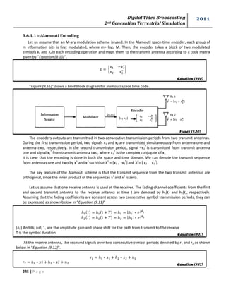 Digital Video Broadcasting 
2nd Generation Terrestrial Simulation 
2011 
245 | P a g e 
9.6.1.1 – Alamouti Encoding 
Let us assume that an M-ary modulation scheme is used. In the Alamouti space-time encoder, each group of 
m information bits is first modulated, where m= log2 M. Then, the encoder takes a block of two modulated 
symbols x1 and x2 in each encoding operation and maps them to the transmit antenna according to a code matrix 
given by “Equation (9.10)”. 
[ 
] 
“Figure (9.55)”shows a brief block diagram for alamouti space time code. 
The encoders outputs are transmitted in two consecutive transmission periods from two transmit antennas. 
During the first transmission period, two signals x1 and x2 are transmitted simultaneously from antenna one and 
antenna two, respectively. In the second transmission period, signal –x2 
* is transmitted from transmit antenna 
one and signal x1 
* from transmit antenna two, where x1 
* is the complex conjugate of x1. 
It is clear that the encoding is done in both the space and time domain. We can denote the transmit sequence 
from antennas one and two by x1 and x2 such that X1 = [x1 , -x2 
*] and X2= [ x2 , x1 
*]. 
The key feature of the Alamouti scheme is that the transmit sequence from the two transmit antennas are 
orthogonal, since the inner product of the sequences x1 and x2 is zero. 
Let us assume that one receive antenna is used at the receiver. The fading channel coefficients from the first 
and second transmit antenna to the receive antenna at time t are denoted by h1(t) and h2(t), respectively. 
Assuming that the fading coefficients are constant across two consecutive symbol transmission periods, they can 
be expressed as shown below in “Equation (9.11)” 
| | 
| | 
| | And Ѳi, i=0, 1, are the amplitude gain and phase shift for the path from transmit to the receive 
T is the symbol duration. 
At the receive antenna, the received signals over two consecutive symbol periods denoted by r1 and r2 as shown 
below in “Equation (9.12)”. 
Equation (9.10) 
Figure (9.55) 
Equation (9.11) 
Equation (9.12) 
 