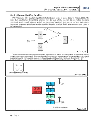Digital Video Broadcasting 
2nd Generation Terrestrial Simulation 
2011 
246 | P a g e 
9.6.1.2 – Alamouti Modified Encoding 
DVB-T2 contains MISO (Multiple Input/Single Output) as an option as shown below in “Figure (9.56)”. This 
means that possibly two transmitting antennas may be used which, however, do not radiate the same 
transmitted signal. Instead, adjacent symbols are transmitted repeatedly once by one and once by the other 
transmitting antenna in accordance with the modified Alamouti principle. This is an attempt to come closer to 
the Shannon limit. 
Alamouti modified encoding algorithm can be represented as a type of coding which is performed in pairs. 
Two data carriers are transmitted unmodified on TX1 while they get mathematically adapted and change position 
for transmission on TX2 as shown below in “Equation (9.13)” and graphically represent in “Figure (9.57)”. 
Figure (9.56) 
Equation (9.14) 
Figure (9.57) 
 