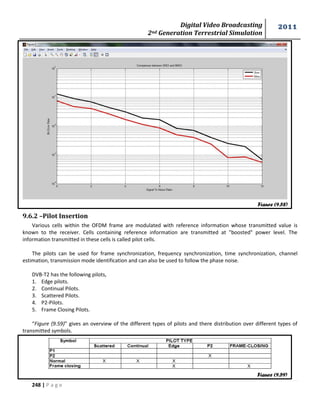 Digital Video Broadcasting 
2nd Generation Terrestrial Simulation 
2011 
248 | P a g e 
9.6.2 –Pilot Insertion 
Various cells within the OFDM frame are modulated with reference information whose transmitted value is 
known to the receiver. Cells containing reference information are transmitted at "boosted" power level. The 
information transmitted in these cells is called pilot cells. 
The pilots can be used for frame synchronization, frequency synchronization, time synchronization, channel 
estimation, transmission mode identification and can also be used to follow the phase noise. 
DVB-T2 has the following pilots, 
1. Edge pilots. 
2. Continual Pilots. 
3. Scattered Pilots. 
4. P2-Pilots. 
5. Frame Closing Pilots. 
“Figure (9.59)” gives an overview of the different types of pilots and there distribution over different types of 
transmitted symbols. 
Figure (9.58) 
Figure (9.59) 
 