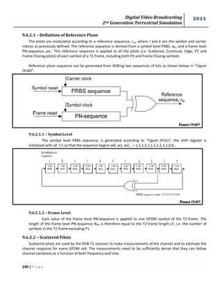 Digital Video Broadcasting 
2nd Generation Terrestrial Simulation 
2011 
249 | P a g e 
9.6.2.1 – Definition of Reference Plane 
The pilots are modulated according to a reference sequence, rl,k, where l and k are the symbol and carrier 
indices as previously defined. The reference sequence is derived from a symbol level PRBS, wk, and a frame level 
PN-sequence, pn1. This reference sequence is applied to all the pilots (i.e. Scattered, Continual, Edge, P2 and 
Frame Closing pilots) of each symbol of a T2-frame, including both P2 and Frame Closing symbols 
Reference plane sequence can be generated from XORing two sequences of bits as shown below in “Figure 
(9.60)”. 
9.6.2.1.1 – Symbol Level 
The symbol level PRBS sequence, is generated according to “Figure (9.61)”, the shift register is 
initialized with all '1's so that the sequence begins w0, w1, w2… = 1,1,1,1,1,1,1,1,1,1,1,0,0… 
9.6.2.1.2 – Frame Level 
Each value of the frame level PN-sequence is applied to one OFDM symbol of the T2-frame. The 
length of the frame level PN-sequence NPN is therefore equal to the T2-frame length LF, i.e. the number of 
symbols in the T2-frame excluding P1. 
9.6.2.2 – Scattered Pilots 
Scattered pilots are used by the DVB-T2 receiver to make measurements of the channel and to estimate the 
channel response for every OFDM cell. The measurements need to be sufficiently dense that they can follow 
channel variations as a function of both frequency and time. 
Figure (9.60) 
Figure (9.61) 
 