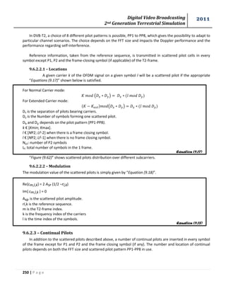 Digital Video Broadcasting 
2nd Generation Terrestrial Simulation 
2011 
250 | P a g e 
In DVB-T2, a choice of 8 different pilot patterns is possible, PP1 to PP8, which gives the possibility to adapt to 
particular channel scenarios. The choice depends on the FFT size and impacts the Doppler performance and the 
performance regarding self-interference. 
Reference information, taken from the reference sequence, is transmitted in scattered pilot cells in every 
symbol except P1, P2 and the frame-closing symbol (if applicable) of the T2-frame. 
9.6.2.2.1 – Locations 
A given carrier k of the OFDM signal on a given symbol l will be a scattered pilot if the appropriate 
“Equations (9.17)” shown below is satisfied. 
For Normal Carrier mode: 
( ) 
For Extended Carrier mode: 
( ) 
Dx is the separation of pilots bearing carriers. 
Dy is the Number of symbols forming one scattered pilot. 
Dx and Dy depends on the pilot pattern (PP1-PP8). 
k € [Kmin; Kmax]. 
l € [NP2; LF-2] when there is a frame closing symbol. 
l € [NP2; LF-1] when there is no frame closing symbol. 
Np2: number of P2 symbols 
Lf: total number of symbols in the 1 frame. 
“Figure (9.62)” shows scattered pilots distribution over different subcarriers. 
9.6.2.2.2 – Modulation 
The modulation value of the scattered pilots is simply given by “Equation (9.18)”. 
Re{cm,l,k} = 2 ASP (1/2 –rl,k) 
Im{ cm,l,k } = 0 
Asp is the scattered pilot amplitude. 
rl,k is the reference sequence. 
m is the T2-frame index. 
k is the frequency index of the carriers 
l is the time index of the symbols. 
9.6.2.3 – Continual Pilots 
In addition to the scattered pilots described above, a number of continual pilots are inserted in every symbol 
of the frame except for P1 and P2 and the frame closing symbol (if any). The number and location of continual 
pilots depends on both the FFT size and scattered pilot pattern PP1-PP8 in use. 
Equation (9.17) 
Equation (9.18) 
 