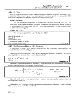 Digital Video Broadcasting 
2nd Generation Terrestrial Simulation 
2011 
252 | P a g e 
9.6.2.6 – P2 Pilots 
When any of the combinations of FFT size, guard interval and scattered pilot pattern (for SISO mode) is used, 
the last symbol of the frame is a special frame closing symbol. Frame closing symbols are always used in MISO 
mode, except with pilot pattern PP8, when frame closing symbols are never used. 
9.6.2.6.1 – Locations 
The cells in the frame closing symbol for which k mod DX = 0, except when k = Kmin and k = Kmax, are 
frame closing pilots, where DX is the value that used in the scattered pilot pattern in use. With an FFT size of 
1K with pilot patterns PP4 and PP5, and with an FFT size of 2K with pilot pattern PP7, carrier Kmax-1 shall be 
an additional frame closing pilot. 
9.6.2.5.2 – Modulation 
The corresponding modulation is given by “Equation (9.21)”: 
Re{cm,l,k} = 2 ASP (1/2 - rl,k) 
Im{cm,l,k} = 0 
m is the T2-frame index. 
k is the frequency index of the carriers. 
l is the time index of the symbols. 
9.6.2.7 – Modifications on Pilots for MISO Operation 
In MISO mode, the phases of the scattered, continual, edge and frame-closing transmitted from any 
transmitter from transmitters in MISO group 2. 
The scattered pilots from transmitters in MISO group 2 are inverted compared to MISO group 1 on alternate 
scattered-pilot-bearing carriers as shown below in “Equations (9.22)”. 
Re {cm,1,k} = 2(-1)k/Dx Asp (1/2 – rl,k) 
Im{ cm,l,k } = 0. 
The continual pilots from transmitters in MISO group 2 falling on scattered-pilot-bearing carriers are inverted 
compared to MISO group 1 as shown below in “Equations (9.23)”. 
{ } { 
⁄ ( 
⁄ ) 
( 
⁄ ) 
{ } 
Those cells which would be both a continual and a scattered pilot are treated as scattered pilots and 
therefore have the amplitude ASP. 
The edge pilots from transmitters in MISO group 2 are inverted compared to MISO group 1 on odd-numbered 
OFDM symbols as represented in “Equation (9.24)”. 
Equation (9.21) 
Equation (9.22) 
Equation (9.23) 
 