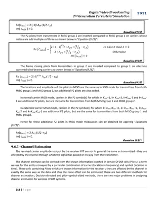 Digital Video Broadcasting 
2nd Generation Terrestrial Simulation 
2011 
253 | P a g e 
Re{cm,l,k} = 2 (-1)l ASP (1/2-rl,k) 
Im{ cm,l,k } = 0. 
The P2 pilots from transmitters in MISO group 2 are inverted compared to MISO group 1 on carriers whose 
indices are odd multiples of three as shown below in “Equation (9.25)”: 
{ } { 
⁄ ( 
⁄ ) 
( 
⁄ ) 
{ } 
The frame closing pilots from transmitters in group 2 are inverted compared to group 1 on alternate 
scattered-pilot-bearing carriers as shown below in “Equation (9.26)”: 
Re {cm,l,k} = 2(-1)k/Dx Asp (1/2 – rl,k) 
Im{ cm,l,k } = 0. 
The locations and amplitudes of the pilots in MISO are the same as in SISO mode for transmitters from both 
MISO group 1 and MISO group 2, but additional P2 pilots are also added. 
In normal carrier MISO mode, carriers in the P2 symbol(s) for which k= Kmin+1, k= Kmin+2, k=Kmax-2 and k=Kmax- 
1 are additional P2 pilots, but are the same for transmitters from both MISO group 1 and MISO group 2. 
In extended carrier MISO mode, carriers in the P2 symbol(s) for which k= Kmin+Kext +1, k= Kmin+Kext +2, k=Kmax- 
Kext-2 and k=Kmax-Kext-1 are additional P2 pilots, but are the same for transmitters from both MISO group 1 and 
MISO group2. 
Hence for these additional P2 pilots in MISO mode modulation can be obtained be applying “Equations 
(9.27)”: 
Re{cm,l,k} = 2 AP2 (1/2 -rl,k) 
Im{ cm,l,k } = 0. 
9.6.3 –Channel Estimation 
The received carrier amplitudes output by the receiver FFT are not in general the same as transmitted - they are 
affected by the channel through which the signal has passed on its way from the transmitter. 
The channel estimate can be derived from the known information inserted in certain OFDM cells (Pilots)- a term 
we use for the entity conveyed by a particular combination of carrier (location in frequency) and symbol (location in 
time). These cells containing Pilots which are known information for the receiver ; they are affected by the channel in 
exactly the same way as the data and thus the noise effect can be estimated, there are two different methods for 
channel estimation ; Decision-directed and pilot–symbol-aided methods, there are two major problems in designing 
channel estimators for wireless OFDM systems. 
Equation (9.24) 
Equation (9.25) 
Equation (9.26) 
Equation (9.27) 
 