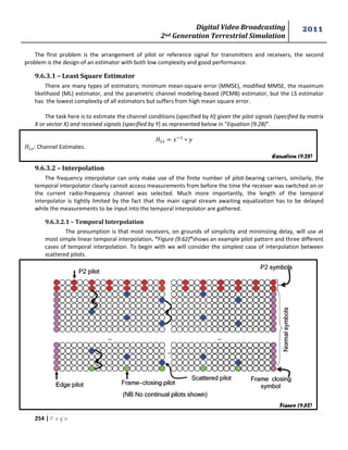 Digital Video Broadcasting 
2nd Generation Terrestrial Simulation 
2011 
254 | P a g e 
The first problem is the arrangement of pilot or reference signal for transmitters and receivers, the second 
problem is the design of an estimator with both low complexity and good performance. 
9.6.3.1 – Least Square Estimator 
There are many types of estimators; minimum mean-square error (MMSE), modified MMSE, the maximum 
likelihood (ML) estimator, and the parametric channel modeling-based (PCMB) estimator, but the LS estimator 
has the lowest complexity of all estimators but suffers from high mean square error. 
The task here is to estimate the channel conditions (specified by H) given the pilot signals (specified by matrix 
X or vector X) and received signals (specified by Y) as represented below in “Equation (9.28)”. 
: Channel Estimates. 
9.6.3.2 – Interpolation 
The frequency interpolator can only make use of the finite number of pilot-bearing carriers, similarly, the 
temporal interpolator clearly cannot access measurements from before the time the receiver was switched on or 
the current radio-frequency channel was selected. Much more importantly, the length of the temporal 
interpolator is tightly limited by the fact that the main signal stream awaiting equalization has to be delayed 
while the measurements to be input into the temporal interpolator are gathered. 
9.6.3.2.1 – Temporal Interpolation 
The presumption is that most receivers, on grounds of simplicity and minimizing delay, will use at 
most simple linear temporal interpolation. “Figure (9.62)”shows an example pilot pattern and three different 
cases of temporal interpolation. To begin with we will consider the simplest case of interpolation between 
scattered pilots. 
Equation (9.28) 
Figure (9.62) 
 