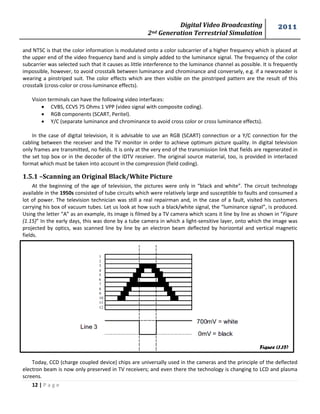 Digital Video Broadcasting 
2nd Generation Terrestrial Simulation 
2011 
12 | P a g e 
Figure (1.15) 
and NTSC is that the color information is modulated onto a color subcarrier of a higher frequency which is placed at the upper end of the video frequency band and is simply added to the luminance signal. The frequency of the color subcarrier was selected such that it causes as little interference to the luminance channel as possible. It is frequently impossible, however, to avoid crosstalk between luminance and chrominance and conversely, e.g. if a newsreader is wearing a pinstriped suit. The color effects which are then visible on the pinstriped pattern are the result of this crosstalk (cross-color or cross-luminance effects). 
Vision terminals can have the following video interfaces: 
 CVBS, CCVS 75 Ohms 1 VPP (video signal with composite coding). 
 RGB components (SCART, Peritel). 
 Y/C (separate luminance and chrominance to avoid cross color or cross luminance effects). 
In the case of digital television, it is advisable to use an RGB (SCART) connection or a Y/C connection for the cabling between the receiver and the TV monitor in order to achieve optimum picture quality. In digital television only frames are transmitted, no fields. It is only at the very end of the transmission link that fields are regenerated in the set top box or in the decoder of the IDTV receiver. The original source material, too, is provided in interlaced format which must be taken into account in the compression (field coding). 
1.5.1 –Scanning an Original Black/White Picture 
At the beginning of the age of television, the pictures were only in “black and white”. The circuit technology available in the 1950s consisted of tube circuits which were relatively large and susceptible to faults and consumed a lot of power. The television technician was still a real repairman and, in the case of a fault, visited his customers carrying his box of vacuum tubes. Let us look at how such a black/white signal, the “luminance signal”, is produced. Using the letter “A” as an example, its image is filmed by a TV camera which scans it line by line as shown in “Figure (1.15)” In the early days, this was done by a tube camera in which a light-sensitive layer, onto which the image was projected by optics, was scanned line by line by an electron beam deflected by horizontal and vertical magnetic fields. 
Today, CCD (charge coupled device) chips are universally used in the cameras and the principle of the deflected electron beam is now only preserved in TV receivers; and even there the technology is changing to LCD and plasma screens.  
