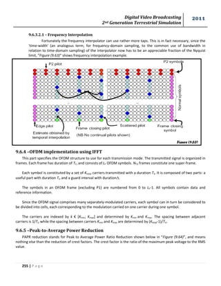 Digital Video Broadcasting 
2nd Generation Terrestrial Simulation 
2011 
255 | P a g e 
9.6.3.2.1 – Frequency Interpolation 
Fortunately the frequency interpolator can use rather more taps. This is in fact necessary, since the 
'time-width' (an analogous term, for frequency-domain sampling, to the common use of bandwidth in 
relation to time-domain sampling) of the interpolator now has to be an appreciable fraction of the Nyquist 
limit, “Figure (9.63)” shows frequency interpolation example. 
9.6.4 –OFDM implementation using IFFT 
This part specifies the OFDM structure to use for each transmission mode. The transmitted signal is organized in 
frames. Each frame has duration of TF, and consists of LF OFDM symbols. NT2 frames constitute one super-frame. 
Each symbol is constituted by a set of Ktotal carriers transmitted with a duration TS. It is composed of two parts: a 
useful part with duration TU and a guard interval with duration. 
The symbols in an OFDM frame (excluding P1) are numbered from 0 to LF-1. All symbols contain data and 
reference information. 
Since the OFDM signal comprises many separately-modulated carriers, each symbol can in turn be considered to 
be divided into cells, each corresponding to the modulation carried on one carrier during one symbol. 
The carriers are indexed by k € [Kmin; Kmax] and determined by Kmin and Kmax. The spacing between adjacent 
carriers is 1/TU while the spacing between carriers Kmin and Kmax are determined by (Ktotal-1)/TU. 
9.6.5 –Peak-to-Average Power Reduction 
PAPR reduction stands for Peak to Average Power Ratio Reduction shown below in “Figure (9.64)”, and means 
nothing else than the reduction of crest factors. The crest factor is the ratio of the maximum peak voltage to the RMS 
value. 
Figure (9.63) 
 