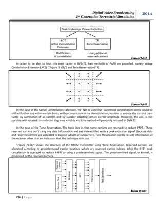 Digital Video Broadcasting 
2nd Generation Terrestrial Simulation 
2011 
256 | P a g e 
In order to be able to limit this crest factor in DVB-T2, two methods of PAPR are provided, namely Active 
Constellation Extension (ACE) (“Figure (9.65)”) and Tone Reservation (TR). 
In the case of the Active Constellation Extension, the fact is used that outermost constellation points could be 
shifted further out within certain limits, without restriction in the demodulation, in order to reduce the current crest 
factor by summation of all carriers and by suitably adapting certain carrier amplitude. However, the ACE is not 
possible with rotated constellation diagrams which is why this method will probably not used in DVB-T2. 
In the case of the Tone Reservation, The basic idea is that some carriers are reserved to reduce PAPR. These 
reserved carriers don't carry any data information and are instead filled with a peak-reduction signal. Because data 
and reserved carriers are allocated in disjoint subsets of subcarriers, Tone Reservation needs no side information at 
the receiver other than an indication that the technique is in use. 
“Figure (9.66)” shows the structure of the OFDM transmitter using Tone Reservation. Reserved carriers are 
allocated according to predetermined carrier locations which are reserved carrier indices. After the IFFT, peak 
cancellation is operated to reduce PAPR by using a predetermined signal. The predetermined signal, or kernel, is 
generated by the reserved carriers. 
Figure (9.64) 
Figure (9.65) 
Figure (9.66) 
 
