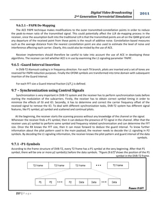 Digital Video Broadcasting 
2nd Generation Terrestrial Simulation 
2011 
257 | P a g e 
9.6.5.1 – PAPR De-Mapping 
The ACE PAPR technique makes modifications to the outer transmitted-constellation points in order to reduce 
the peak-to-mean ratio of the transmitted signal. This could potentially affect the LLR de-mapping process in the 
receiver, since the assumption built into the traditional LLR is that the transmitted points are all on the QAM grid and 
any departure of the received point from these points is the result of additive noise. Constellation-based measures 
such as the average distance from the nearest constellation point are also used to estimate the level of noise and 
interference affecting each carrier. Clearly, this could also be misled by the use of ACE. 
Receiver implementers should therefore be careful to take into account the use of ACE in developing these 
algorithms. The receiver can tell whether ACE is in use by examining the L1 signaling parameter 'PAPR'. 
9.6.5 –Guard Interval Insertion 
In DVB-T2 Alamouti coding is in frequency direction. For each TX branch, pilots are inserted and a set of tones are 
reserved for PAPR reduction purposes. Finally the OFDM symbols are transformed into time domain with subsequent 
insertion of the Guard Interval. 
For each FFT size a Guard Interval fraction (/Tu) is defined. 
9.7 – Synchronization using Control Signals 
Synchronization is very important in DVB-T2 system and the receiver has to perform synchronization tasks before 
starting the modulation of the subcarriers. Firstly, the receiver has to obtain correct symbol timing in order to 
minimize the effects of ISI and ICI. Secondly, it has to determine and correct the carrier frequency offset of the 
received signal to remove the ICI. To deal with different synchronization tasks, DVB-T2 system has different signal 
features, like P1 symbol, p2 symbol and scattered and continual pilots. 
At the beginning, the receiver starts the scanning process without any knowledge of the channel or the signal. 
Whenever the receiver finds a P1 symbol, then it can deduce the presence of T2 signal in the channel. After that the 
receiver uses p1 symbol to perform some symbol and frequency related synchronization and can determine the FFT 
size. Once the RX knows the FFT size, then it can move forward to deduce the guard interval. To know further 
information about the pilot pattern used in the main payload, the receiver needs to decode the L1 signaling in P2 
symbols. By decoding the L1 signaling information, the receiver knows the pilot pattern and guard interval of the data 
symbols. 
9.7.1 –P1-Symbols 
According to the frame structure of DVB-T2, every T2 frame has a P1 symbol at the very beginning. After that P1 
symbol, there will be one or more p2 symbol(s) before the data symbols. “Figure (9.67)”shows the position of the P1 
symbol in the DVB-T2 frame. 
Figure (9.67) 
 