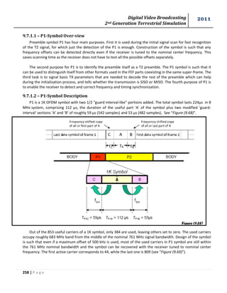 Digital Video Broadcasting 
2nd Generation Terrestrial Simulation 
2011 
258 | P a g e 
9.7.1.1 – P1-Symbol Over-view 
Preamble symbol P1 has four main purposes. First it is used during the initial signal scan for fast recognition 
of the T2 signal, for which just the detection of the P1 is enough. Construction of the symbol is such that any 
frequency offsets can be detected directly even if the receiver is tuned to the nominal center frequency. This 
saves scanning time as the receiver does not have to test all the possible offsets separately. 
The second purpose for P1 is to identify the preamble itself as a T2 preamble. The P1 symbol is such that it 
can be used to distinguish itself from other formats used in the FEF parts coexisting in the same super-frame. The 
third task is to signal basic TX parameters that are needed to decode the rest of the preamble which can help 
during the initialization process, and tells whether the transmission is SISO or MISO. The fourth purpose of P1 is 
to enable the receiver to detect and correct frequency and timing synchronization. 
9.7.1.2 – P1-Symbol Description 
P1 is a 1K OFDM symbol with two 1/2 "guard interval-like" portions added. The total symbol lasts 224μs in 8 
MHzsystem, comprising 112 μs, the duration of the useful part 'A' of the symbol plus two modified 'guard-interval' 
sections ‘A’ and ‘B’ of roughly 59 μs (542 samples) and 53 μs (482 samples) See “Figure (9.68)”. 
Out of the 853 useful carriers of a 1K symbol, only 384 are used, leaving others set to zero. The used carriers 
occupy roughly 683 MHz band from the middle of the nominal 761 MHz signal bandwidth. Design of the symbol 
is such that even if a maximum offset of 500 kHz is used, most of the used carriers in P1 symbol are still within 
the 761 MHz nominal bandwidth and the symbol can be recovered with the receiver tuned to nominal center 
frequency. The first active carrier corresponds to 44, while the last one is 809 (see “Figure (9.69)”). 
Figure (9.68) 
 