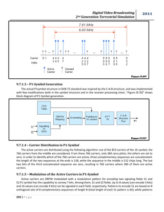 Digital Video Broadcasting 
2nd Generation Terrestrial Simulation 
2011 
259 | P a g e 
9.7.1.3 – P1-Symbol Generation 
The actual P1symbol structure in DVB-T2 standard was inspired by the C-A-B structure, and was implemented 
with few modifications both in the symbol structure and in the receiver processing chain, “Figure (9.70)” shows 
block diagram of P1-Symbol generation. 
9.7.1.4 – Carrier Distribution in P1-Symbol 
The active carriers are distributed using the following algorithm: out of the 853 carriers of the 1K symbol, the 
766 carriers from the middle are considered. From these 766 carriers, only 384 carry pilots; the others are set to 
zero. In order to identify which of the 766 carriers are active, three complementary sequences are concatenated: 
the length of the two sequences at the ends is 128, while the sequence in the middle is 512 chips long. The last 
two bits of the third concatenated sequence are zero, resulting in 766 carriers where 384 of them are active 
carriers. 
9.7.1.5 – Modulation of the Active Carriers in P1-Symbol 
Active carriers are DBPSK modulated with a modulation pattern for encoding two signaling fields S1 and 
S2.P1 symbol has the capability to convey 7 bits. Among them, S1 and S2 fields, Up to 8 values (can encode 3 bits) 
and 16 values (can encode 4 bits) can be signaled in each field, respectively. Patterns to encode S1 are based on 8 
orthogonal sets of 8 complementary sequences of length 8 (total length of each S1 pattern is 64); while patterns 
Figure (9.69) 
Figure (9.70) 
 