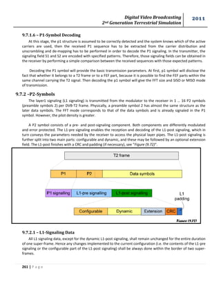 Digital Video Broadcasting 
2nd Generation Terrestrial Simulation 
2011 
261 | P a g e 
9.7.1.6 – P1-Symbol Decoding 
At this stage, the p1 structure is assumed to be correctly detected and the system knows which of the active 
carriers are used, then the received P1 sequence has to be extracted from the carrier distribution and 
unscrambling and de-mapping has to be performed in order to decode the P1 signaling. In the transmitter, the 
signaling field S1 and S2 are encoded with specified patterns. Therefore, those signaling fields can be obtained in 
the receiver by performing a simple comparison between the received sequences with those expected patterns. 
Decoding the P1 symbol will provide the basic transmission parameters. At first, p1 symbol will disclose the 
fact that whether it belongs to a T2 frame or to a FEF part, because it is possible to find the FEF parts within the 
same channel carrying the T2 signal. Then decoding the p1 symbol will give the FFT size and SISO or MISO mode 
of transmission. 
9.7.2 –P2-Symbols 
The layer1 signaling (L1 signaling) is transmitted from the modulator to the receiver in 1 … 16 P2 symbols 
(preamble symbols 2) per DVB-T2 frame. Physically, a preamble symbol 2 has almost the same structure as the 
later data symbols. The FFT mode corresponds to that of the data symbols and is already signaled in the P1 
symbol. However, the pilot density is greater. 
A P2 symbol consists of a pre- and post-signaling component. Both components are differently modulated 
and error protected. The L1-pre signaling enables the reception and decoding of the L1-post signaling, which in 
turn conveys the parameters needed by the receiver to access the physical layer pipes. The L1-post signaling is 
further split into two main parts: configurable and dynamic, and these may be followed by an optional extension 
field. The L1-post finishes with a CRC and padding (if necessary), see “Figure (9.72)”. 
9.7.2.1 – L1-Signaling Data 
All L1 signaling data, except for the dynamic L1-post signaling, shall remain unchanged for the entire duration 
of one super-frame. Hence any changes implemented to the current configuration (i.e. the contents of the L1-pre 
signaling or the configurable part of the L1-post signaling) shall be always done within the border of two super-frames. 
Figure (9.72) 
 