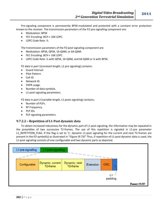 Digital Video Broadcasting 
2nd Generation Terrestrial Simulation 
2011 
262 | P a g e 
Pre-signaling component is permanently BPSK-modulated and protected with a constant error protection 
known to the receiver. The transmission parameters of the P2-pre-signalling component are: 
 Modulation: BPSK 
 FEC Encoding: BCH + 16K LDPC. 
 LDPC Code Rate: ½. 
The transmission parameters of the P2 post-signaling component are: 
 Modulation: BPSK, QPSK, 16-QAM, or 64-QAM. 
 FEC Encoding: BCH + 16K LDPC. 
 LDPC Code Rate: ½ with QPSK, 16-QAM, and 64-QAM or ¼ with BPSK. 
P2 data in part 1(constant length, L1 pre signaling) contains: 
 Guard Interval. 
 Pilot Pattern. 
 Cell ID. 
 Network ID. 
 PAPR usage. 
 Number of data symbols. 
 L1-post-signaling parameters. 
P2 data in part 2 (variable length, L1 posts signaling) contains: 
 Number of PLPs. 
 RF Frequency. 
 PLP IDs. 
 PLP signaling parameters. 
9.7.2.2 – Repetition of L1-Post dynamic data 
To obtain increased robustness for the dynamic part of L1-post signaling, the information may be repeated in 
the preambles of two successive T2-frames. The use of this repetition is signaled in L1-pre parameter 
L1_REPETITION_FLAG. If the flag is set to '1', dynamic L1-post signaling for the current and next T2-frames are 
present in the P2 symbol(s) as illustrated in “Figure (9.73)” Thus, if repetition of L1-post dynamic data is used, the 
L1-post signaling consists of one configurable and two dynamic parts as depicted. 
Figure (9.72) 
 