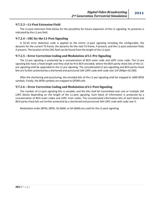 Digital Video Broadcasting 
2nd Generation Terrestrial Simulation 
2011 
263 | P a g e 
9.7.2.3 – L1-Post Extension Field 
The L1-post extension field allows for the possibility for future expansion of the L1 signaling. Its presence is 
indicated by the L1-pre field. 
9.7.2.4 – CRC for the L1-Post Signaling 
A 32-bit error detection code is applied to the entire L1-post signaling including the configurable, the 
dynamic for the current T2-frame, the dynamic for the next T2-frame, if present, and the L1-post extension field, 
if present. The location of the CRC field can be found from the length of the L1-post. 
9.7.2.5 – Error Correction Coding and Modulation of L1-Pre Signaling 
The L1-pre signaling is protected by a concatenation of BCH outer code and LDPC inner code. The L1-pre 
signaling bits have a fixed length and they shall be first BCH-encoded, where the BCH parity check bits of the L1- 
pre signaling shall be appended to the L1-pre signaling. The concatenated L1-pre-signalling and BCH parity check 
bits are further protected by a shortened and punctured 16K LDPC code with code rate 1/4 (Nldpc=16 200). 
After the shortening and puncturing, the encoded bits of the L1-pre signaling shall be mapped to 1840 BPSK 
symbols. Finally, the BPSK symbols are mapped to OFDM cells 
9.7.2.6 – Error Correction Coding and Modulation of L1-Post Signaling 
The number of L1-post signaling bits is variable, and the bits shall be transmitted over one or multiple 16K 
LDPC blocks depending on the length of the L1-post signaling. Each block of information is protected by a 
concatenation of BCH outer codes and LDPC inner codes. The concatenated information bits of each block and 
BCH parity check bits are further protected by a shortened and punctured 16K LDPC code with code rate ½. 
Modulation order (BPSK, QPSK, 16-QAM, or 64-QAM) are used for the L1-post signaling. 
 