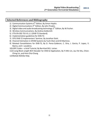 Digital Video Broadcasting 
2nd Generation Terrestrial Simulation 
2011 
[i] 
Selected References and Bibliography 
1) Communication Systems 4th Edition, By Simon Haykin. 
2) Digital Communications 4th Edition, By John Proakis. 
3) Digital video and audio broadcasting technology 3rd Edition, By W.Fischer. 
4) Wireless Communications, By Andrea Goldsmith 
5) ETSI EN 302 755 V1.1.1 (DVB-T2 Standard). 
6) Implementation guidelines for DVB-T2. 
7) DTG DVB-T2 Implementers’ Seminar, By Jonathan Stott. 
8) Channel Estimation in OFDM Systems by Yushi Shen and ED Martinez. 
9) Rotated Constellations for DVB-T2, By D. Perez-Calderon, C. Oria, J. Garcia, P. Lopez, V. 
Baena, and I. Lacadena. 
10) LDPC Codes – a brief Tutorial, By Bernhard M.J. Leiner. 
11) A Long Block Length BCH Decoder for DVB-S2 Application, By Yi-Min Lin, Jau-Yet Wu, Chien- 
Ching Lin, and Hsie-Chia Chang. 
12) Matlab R2010a Help. 
