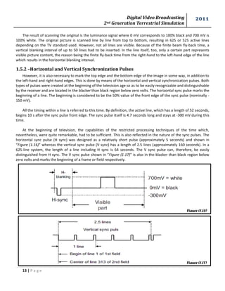 Digital Video Broadcasting 
2nd Generation Terrestrial Simulation 
2011 
13 | P a g e 
Figure (1.16) 
Figure (1.17) 
The result of scanning the original is the luminance signal where 0 mV corresponds to 100% black and 700 mV is 100% white. The original picture is scanned line by line from top to bottom, resulting in 625 or 525 active lines depending on the TV standard used. However, not all lines are visible. Because of the finite beam fly-back time, a vertical blanking interval of up to 50 lines had to be inserted. In the line itself, too, only a certain part represents visible picture content, the reason being the finite fly-back time from the right-hand to the left-hand edge of the line which results in the horizontal blanking interval. 
1.5.2 –Horizontal and Vertical Synchronization Pulses 
However, it is also necessary to mark the top edge and the bottom edge of the image in some way, in addition to the left-hand and right-hand edges. This is done by means of the horizontal and vertical synchronization pulses. Both types of pulses were created at the beginning of the television age so as to be easily recognizable and distinguishable by the receiver and are located in the blacker than black region below zero volts. The horizontal sync pulse marks the beginning of a line. The beginning is considered to be the 50% value of the front edge of the sync pulse (nominally - 150 mV). 
All the timing within a line is referred to this time. By definition, the active line, which has a length of 52 seconds, begins 10 s after the sync pulse front edge. The sync pulse itself is 4.7 seconds long and stays at -300 mV during this time. 
At the beginning of television, the capabilities of the restricted processing techniques of the time which, nevertheless, were quite remarkable, had to be sufficient. This is also reflected in the nature of the sync pulses. The horizontal sync pulse (H sync) was designed as a relatively short pulse (approximately 5 seconds) and shown in “Figure (1.16)” whereas the vertical sync pulse (V sync) has a length of 2.5 lines (approximately 160 seconds). In a 625-line system, the length of a line including H sync is 64 seconds. The V sync pulse can, therefore, be easily distinguished from H sync. The V sync pulse shown in “Figure (1.17)” is also in the blacker than black region below zero volts and marks the beginning of a frame or field respectively. 
 