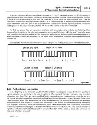 Digital Video Broadcasting 
2nd Generation Terrestrial Simulation 
2011 
14 | P a g e 
Figure (1.18) 
As already mentioned a frame, which has a frame rate of 25 Hz = 25 frames per second in a 625-line system, is subdivided into 2 fields. This makes it possible to cheat the eye, rendering flickering effects largely invisible. One field is made up of the odd-numbered lines and the other one is made up of the even-numbered lines. They are transmitted alternatingly, resulting in a field rate of 50 Hz in a 625-line system. A frame (beginning of the first field) begins when the V sync pulse goes to the -300 mV level for 2.5 lines at the precise beginning of a line. The second field begins when the, V sync pulse drops to the -300 mV level for 2.5 lines at the center of line 313. 
The first and second field are transmitted interlaced with one another, thus reducing the flickering effect. Because of the limitations of the pulse technology at the beginnings of television, a 2.5-line-long V sync pulse would have caused the line oscillator to lose lock. For this reason, additional pre- and post-equalizing pulses were gated in which contribute to the current appearance of the V sync pulse, today’s signal processing technology renders these unnecessary. 
“Figure (1.18)” shows Vertical synchronization pulses with pre- and post-equalizing pulses in the 625 line-system. 
1.5.3 –Adding Colors Information 
At the beginning of the television age, black/white rendition was adequate because the human eye has its highest resolution and sensitivity in the area of brightness differences and the brain receives its most important information from these. There are many more black/white receptors than color receptors in the retina. But just as in the cinema, television managed the transition from black/white to color because its viewers desired it. Today this is called innovation. When color was added in the sixties, knowledge about the anatomy of the human eye was taken into consideration. With only about 1.3 MHz, color (chrominance) was allowed much less resolution, i.e. bandwidth, than brightness (luminance) which is transmitted with about 5 MHz At the same time, chrominance is embedded compatibly into the luminance signal so that a black/white receiver was undisturbed but a color receiver was able to reproduce both color and black/white correctly. If a receiver falls short of these ideals, so-called cross-luminance and cross-color effects are produced.  