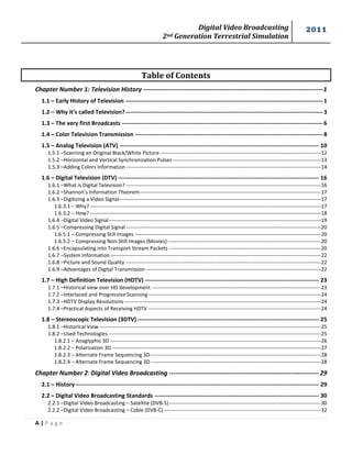 Digital Video Broadcasting 
2nd Generation Terrestrial Simulation 
2011 
A | P a g e 
Table of Contents 
Chapter Number 1: Television History ------------------------------------------------------------------------------------ 1 
1.1 – Early History of Television ------------------------------------------------------------------------------------------------------ 1 
1.2 – Why it’s called Television? ------------------------------------------------------------------------------------------------------ 3 
1.3 – The very first Broadcasts -------------------------------------------------------------------------------------------------------- 6 
1.4 – Color Television Transmission ------------------------------------------------------------------------------------------------- 8 
1.5 – Analog Television (ATV) ------------------------------------------------------------------------------------------------------- 10 
1.5.1 –Scanning an Original Black/White Picture --------------------------------------------------------------------------------------------- 12 
1.5.2 –Horizontal and Vertical Synchronization Pulses -------------------------------------------------------------------------------------- 13 
1.5.3 –Adding Colors Information ----------------------------------------------------------------------------------------------------------------- 14 
1.6 – Digital Television (DTV) -------------------------------------------------------------------------------------------------------- 16 
1.6.1 –What is Digital Television? ----------------------------------------------------------------------------------------------------------------- 16 
1.6.2 –Shannon’s Information Theorem --------------------------------------------------------------------------------------------------------- 17 
1.6.3 –Digitizing a Video Signal --------------------------------------------------------------------------------------------------------------------- 17 
1.6.3.1 – Why? -------------------------------------------------------------------------------------------------------------------------------------- 17 
1.6.3.2 – How? -------------------------------------------------------------------------------------------------------------------------------------- 18 
1.6.4 –Digital Video Signal --------------------------------------------------------------------------------------------------------------------------- 19 
1.6.5 –Compressing Digital Signal ----------------------------------------------------------------------------------------------------------------- 20 
1.6.5.1 – Compressing Still Images ------------------------------------------------------------------------------------------------------------ 20 
1.6.5.2 – Compressing Non-Still Images (Movies) ----------------------------------------------------------------------------------------- 20 
1.6.6 –Encapsulating into Transport Stream Packets ---------------------------------------------------------------------------------------- 20 
1.6.7 –System Information -------------------------------------------------------------------------------------------------------------------------- 22 
1.6.8 –Picture and Sound Quality ----------------------------------------------------------------------------------------------------------------- 22 
1.6.9 –Advantages of Digital Transmission ----------------------------------------------------------------------------------------------------- 22 
1.7 – High Definition Television (HDTV) ------------------------------------------------------------------------------------------ 23 
1.7.1 –Historical view over HD development -------------------------------------------------------------------------------------------------- 23 
1.7.2 –Interlaced and Progressive Scanning ---------------------------------------------------------------------------------------------------- 24 
1.7.3 –HDTV Display Resolutions ------------------------------------------------------------------------------------------------------------------ 24 
1.7.4 –Practical Aspects of Receiving HDTV ---------------------------------------------------------------------------------------------------- 24 
1.8 – Stereoscopic Television (3DTV) ---------------------------------------------------------------------------------------------- 25 
1.8.1 –Historical View -------------------------------------------------------------------------------------------------------------------------------- 25 
1.8.2 –Used Technologies --------------------------------------------------------------------------------------------------------------------------- 25 
1.8.2.1 – Anaglyphic 3D -------------------------------------------------------------------------------------------------------------------------- 26 
1.8.2.2 – Polarization 3D ------------------------------------------------------------------------------------------------------------------------- 27 
1.8.2.3 – Alternate Frame Sequencing 3D --------------------------------------------------------------------------------------------------- 28 
1.8.2.4 – Alternate Frame Sequencing 3D --------------------------------------------------------------------------------------------------- 28 
Chapter Number 2: Digital Video Broadcasting ---------------------------------------------------------------------- 29 
2.1 – History ------------------------------------------------------------------------------------------------------------------------------ 29 
2.2 – Digital Video Broadcasting Standards ------------------------------------------------------------------------------------- 30 
2.2.1 –Digital Video Broadcasting – Satellite (DVB-S) ---------------------------------------------------------------------------------------- 30 
2.2.2 –Digital Video Broadcasting – Cable (DVB-C) ------------------------------------------------------------------------------------------- 32  