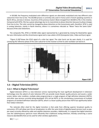 Digital Video Broadcasting 
2nd Generation Terrestrial Simulation 
2011 
16 | P a g e 
Figure (1.20) 
In SECAM, the frequency modulated color difference signals are alternately modulated onto two different color subcarriers from line to line. The SECAM process is currently only used in France and in French-speaking countries in North Africa, and also in Greece. Countries of the previous Eastern Block changed from SECAM to PAL in the nineties. Compared with NTSC, PAL has a great advantage due to its insensitivity to phase distortion because its phase changes from line to line. The color cannot be changed by phase distortion on the transmission path, therefore. NTSC is used in analog television, mainly in North America, where it is sometimes ridiculed as “Never Twice the Same Color” because of the color distortions. 
The composite PAL, NTSC or SECAM video signal represented by is generated by mixing the black/white signal, the sync information and the chrominance signal and is now called a CCVS (Composite Color, Video and Sync) signal. 
“Figure (1.20)”shows the CCVS signal of a color bar signal. The color burst can be seen clearly. It is used for conveying the reference phase of the color subcarrier to the receiver so that its color oscillator can lock to it. 
1.6 – Digital Television (DTV) 
1.6.1 –What is Digital Television? 
Digital television (DTV) is a new television service representing the most significant development in television technology since the advent of color television DTV can provide movie theater quality pictures and sound, a wider screen, better color rendition, multiple video programming or a single program of high definition television (HDTV), and other new services currently being developed. DTV can be HDTV, or the simultaneous transmission of multiple programs of standard definition television (SDTV), which is a lesser quality picture than HDTV but significantly better than today’s television. 
The rationale often cited for the digital transition is that aside from offering superior broadcast quality to consumers, DTV will allow over-the-air broadcasters to offer the same kinds of digitally-based services (such as pay- per-view) currently offered by cable and satellite television providers. Additionally, it is argued that digital television uses the radiofrequency spectrum more efficiently than traditional analog television, thereby conserving a scarce resource (bandwidth) that can be used for other wireless applications.  