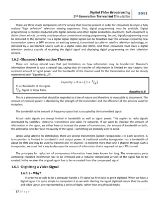 Digital Video Broadcasting 
2nd Generation Terrestrial Simulation 
2011 
17 | P a g e 
Equation (1.2) 
There are three major components of DTV service that must be present in order for consumers to enjoy a fully realized “high definition” television viewing experience. First, digital programming must be available. Digital programming is content produced with digital cameras and other digital production equipment. Such equipment is distinct from what is currently used to produce conventional analog programming. Second, digital programming must be delivered to the consumer via a digital signal. Digital signals can be broadcast over the airwaves (requiring new transmission towers or DTV antennas on existing towers), transmitted by cable or satellite television technology, or delivered by a prerecorded source such as a digital video disc (DVD). And third, consumers must have a digital television product capable of receiving the digital signal and displaying digital programming on their television screens. 
1.6.2 –Shannon’s Information Theorem 
There are certain natural laws that put limitations on how information may be transferred. Shannon’s information theorem is such a natural law, saying that all transfer of information is limited by two factors: the received amount of signal power and the bandwidth of the channel used for the transmission and can be closely represented with “Equation (1.2)”. 
( ⁄) 
: Bandwidth of the signal. 
⁄: Signal to Noise Ratio. 
This is a phenomenon that should be regarded as a law of nature and therefore is impossible to circumvent. The amount of received power is decided by the strength of the transmitter and the efficiency of the antenna used for reception. 
The bandwidth is the amount of frequency space that is occupied by the transmitted signal. 
Actual radio signals are always limited in bandwidth as well as signal power. This applies to radio signals distributed by satellites, terrestrial transmitters and cable TV networks. If we want to increase the amount of information in the signal, we either have to increase the power of transmission, the amount of bandwidth or both, the alternative is to decrease the quality of the signal—something we probably wish to avoid. 
When using satellite for distribution, there are several transmitters (called transponders) in each satellite. A transponder is limited in bandwidth and output power. A traditional satellite transponder has a bandwidth of about 30 MHz and may be used to transmit one TV channel. To transmit more than one T channel through such a transponder, we must find a way to decrease the amount of information that is required for each TV channel. 
The principles for reduction of unnecessary information have been known for long. The unnecessary parts containing repeated information has to be removed and a reduced compressed version of the signal has to be created. In the receiver the original signal has to be re-created from the compressed signal. 
1.6.3 –Digitizing a Video Signal 
1.6.3.1 – Why? 
In order to be able to let a computer handle a TV signal we first have to get it digitized. When we have a digital signal it is quite simple to manipulate it as we wish. Getting the signal digitized means that the audio and video signals are represented by a series of digits, rather than any physical media.  
