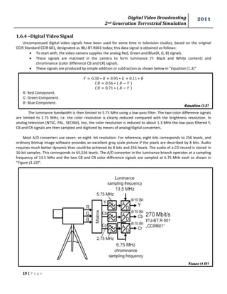 Digital Video Broadcasting 
2nd Generation Terrestrial Simulation 
2011 
19 | P a g e 
Equation (1.3) 
Figure (1.22) 
1.6.4 –Digital Video Signal 
Uncompressed digital video signals have been used for some time in television studios, based on the original CCIR Standard CCIR 601, designated as IBU-BT.R601 today; this data signal is obtained as follows: 
 To start with, the video camera supplies the analog Red, Green and Blue(R, G, B) signals. 
 These signals are matrixed in the camera to form luminance (Y: Black and White content) and chrominance (color difference CB and CR) signals. 
 These signals are produced by simple addition or subtraction as shown below in “Equation (1.3)” 
: Red Component. 
: Green Component. 
: Blue Component. 
The luminance bandwidth is then limited to 5.75 MHz using a low-pass filter. The two color difference signals are limited to 2.75 MHz, i.e. the color resolution is clearly reduced compared with the brightness resolution. In analog television (NTSC, PAL, SECAM), too, the color resolution is reduced to about 1.3 MHz the low-pass filtered Y, CB and CR signals are then sampled and digitized by means of analog/digital converters. 
Most A/D converters use seven- or eight- bit resolution. For reference, eight bits corresponds to 256 levels, and ordinary bitmap image software provides an excellent gray scale picture if the pixels are described by 8 bits. Audio requires much better dynamic than could be achieved by 8 bits and 256 levels. The audio of a CD record is stored in 16-bit samples. This corresponds to 65,536 levels. The A/D converter in the luminance branch operates at a sampling frequency of 13.5 MHz and the two CB and CR color difference signals are sampled at 6.75 MHz each as shown in “Figure (1.22)”. 
 