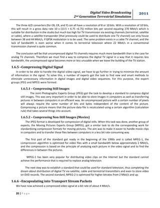 Digital Video Broadcasting 
2nd Generation Terrestrial Simulation 
2011 
20 | P a g e 
The three A/D converters (for CB, CR, and Y) can all have a resolution of 8 or 10 bits. With a resolution of 10 bits, this will result in a gross data rate 10 x (13.5 + 6.75 +6.75) million bits per second equaling 270 Mbit/s which is suitable for distribution in the studio but much too high for TV transmission via existing channels (terrestrial, satellite or cable), where a satellite transponder (that previously could be used to distribute one TV channel) can only house between 38 and 44 Mbit/s, if QPSK modulation is to be used. The same problem exists in a cable TV channel, and the lack of bandwidth is even worse when it comes to terrestrial television where 22 Mbit/s in a conventional transmission channel is quite common. 
The conclusion will be that uncompressed digital TV channels requires much more bandwidth than is the case for analog TV channels. Therefore we must find a way to compress the digital TV signal in a way that it requires less bandwidth, the uncompressed signal becomes more or less unusable when we leave the building of the TV station. 
1.6.5 –Compressing Digital Signal 
In order to be able to handle the digital video signal, we have to go further in trying to minimize the amount of information in the signal. To solve this, a number of experts got the task to find new and smart methods to eliminate unnecessary information in digital images and digital video sequences. For this purpose, the expert groups JPEG and MPEG were formed. 
1.6.5.1 – Compressing Still Images 
The Joint Photographic Experts Group (JPEG) got the task to develop a standard to compress digital still images. This was very important in order to be able to store images in computers as well as transferring pictures in between computers in an efficient way. An uncompressed picture with a certain number of pixels will always require the same number of bits and bytes independent of the content of the picture. Compressing a picture means that the picture data file is recalculated using a certain algorithm (calculation rule) that takes several things into account. 
1.6.5.2 – Compressing Non-Still Images (Movies) 
The JPEG format is developed for compression of digital stills. When this task was done, another group of experts, the Moving Pictures Experts Group (MPEG), got a similar task to do the corresponding work for standardizing compression formats for moving pictures. The aim was to make it easier to handle movie clips in computers and to transfer these files between computers in a less bit rate-consuming way. 
The first part of the standard got ready in the beginning of the 1990s and is called MPEG-1, the compression algorithm is optimized for video files with a small bandwidth below approximately 2 Mbit/s, and the compression is based on the principle of analyzing each picture in the video signal and to find the differences in between the pictures. 
MPEG-1 has been very popular for distributing video clips on the Internet but the standard cannot achieve the performance that is required to replace analog television. 
The next step was to establish a standard that could be used for standard television, thus completing the dream about distribution of digital TV via satellite, cable and terrestrial transmitters and even to store video on DVD records. The second standard, MPEG-2 is optimized for higher bitrates from 2 Mbit/s and up. 
1.6.6 –Encapsulating into Transport Stream Packets 
We have now achieved a compressed video signal at a bit rate of about 4 Mbit/s.  