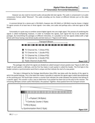 Digital Video Broadcasting 
2nd Generation Terrestrial Simulation 
2011 
21 | P a g e 
Figure (1.23) 
Figure (1.24) 
However we also need to transmit audio and possibly tele-text signals. The audio is compressed in an audio compression format called “Musicam”. The audio encoding can be chosen at different bitrates just as the video compression. 
A common bitrate for a stereo pair is 256 Kbit/s, however also 192 Kbit/s or 128 Kbit/s may be chosen. A digital TV signal consists of at least two or three signals—one video, one audio and perhaps also a tele-text signal at 200 Kbit/s. 
Fortunately it is quite easy to combine several digital signals into one single signal. This process of combining the signals is called multiplexing; however, in order to multiplex the signals, each signal first has to be divided into packages. By transmitting the packages at different intensities, it is possible to mix fast signals (video) with a high bitrate with those having a low bitrate (audio and tele-text) as in “Figure (1.23)” below. 
The packages into which the signals are divided are called transport stream packets (see “Figure (1.24)”), the length of each packet is 188 byte, and the first four bytes in each packet is called the header. The first byte in the header contains a synchronization word that is unique and that indicate the start of a new packet. 
This byte is followed by the Package Identification Data (PID), two bytes with the identity of the signal to which the packet belongs. This is the label that makes it possible to separate the signals again (called demultiplexing) at the receiving end. The fourth byte contains a counter that indicates the order between the packets that belong to a specific signal. This counter is also a way to determine if any packet has been lost on the way to the receiver. The remaining 184 bytes contain useful information, the payload. Together, these packets form the transport stream. 
 