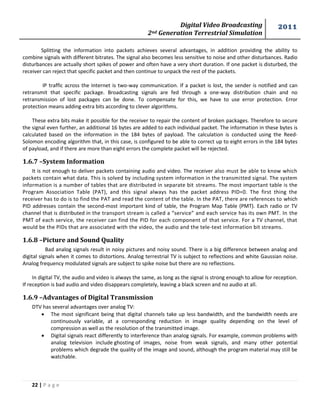 Digital Video Broadcasting 
2nd Generation Terrestrial Simulation 
2011 
22 | P a g e 
Splitting the information into packets achieves several advantages, in addition providing the ability to combine signals with different bitrates. The signal also becomes less sensitive to noise and other disturbances. Radio disturbances are actually short spikes of power and often have a very short duration. If one packet is disturbed, the receiver can reject that specific packet and then continue to unpack the rest of the packets. 
IP traffic across the Internet is two-way communication. If a packet is lost, the sender is notified and can retransmit that specific package. Broadcasting signals are fed through a one-way distribution chain and no retransmission of lost packages can be done. To compensate for this, we have to use error protection. Error protection means adding extra bits according to clever algorithms. 
These extra bits make it possible for the receiver to repair the content of broken packages. Therefore to secure the signal even further, an additional 16 bytes are added to each individual packet. The information in these bytes is calculated based on the information in the 184 bytes of payload. The calculation is conducted using the Reed- Solomon encoding algorithm that, in this case, is configured to be able to correct up to eight errors in the 184 bytes of payload, and if there are more than eight errors the complete packet will be rejected. 
1.6.7 –System Information 
It is not enough to deliver packets containing audio and video. The receiver also must be able to know which packets contain what data. This is solved by including system information in the transmitted signal. The system information is a number of tables that are distributed in separate bit streams. The most important table is the Program Association Table (PAT), and this signal always has the packet address PID=0. The first thing the receiver has to do is to find the PAT and read the content of the table. In the PAT, there are references to which PID addresses contain the second-most important kind of table, the Program Map Table (PMT). Each radio or TV channel that is distributed in the transport stream is called a “service” and each service has its own PMT. In the PMT of each service, the receiver can find the PID for each component of that service. For a TV channel, that would be the PIDs that are associated with the video, the audio and the tele-text information bit streams. 
1.6.8 –Picture and Sound Quality 
Bad analog signals result in noisy pictures and noisy sound. There is a big difference between analog and digital signals when it comes to distortions. Analog terrestrial TV is subject to reflections and white Gaussian noise. Analog frequency modulated signals are subject to spike noise but there are no reflections. 
In digital TV, the audio and video is always the same, as long as the signal is strong enough to allow for reception. If reception is bad audio and video disappears completely, leaving a black screen and no audio at all. 
1.6.9 –Advantages of Digital Transmission 
DTV has several advantages over analog TV: 
 The most significant being that digital channels take up less bandwidth, and the bandwidth needs are continuously variable, at a corresponding reduction in image quality depending on the level of compression as well as the resolution of the transmitted image. 
 Digital signals react differently to interference than analog signals. For example, common problems with analog television include ghosting of images, noise from weak signals, and many other potential problems which degrade the quality of the image and sound, although the program material may still be watchable.  