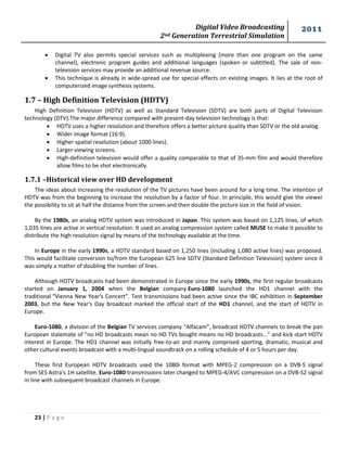 Digital Video Broadcasting 
2nd Generation Terrestrial Simulation 
2011 
23 | P a g e 
 Digital TV also permits special services such as multiplexing (more than one program on the same channel), electronic program guides and additional languages (spoken or subtitled). The sale of non- television services may provide an additional revenue source. 
 This technique is already in wide-spread use for special effects on existing images. It lies at the root of computerized image synthesis systems. 
1.7 – High Definition Television (HDTV) 
High Definition Television (HDTV) as well as Standard Television (SDTV) are both parts of Digital Television technology (DTV).The major difference compared with present-day television technology is that: 
 HDTV uses a higher resolution and therefore offers a better picture quality than SDTV or the old analog. 
 Wider image format (16:9). 
 Higher spatial resolution (about 1000 lines). 
 Larger viewing screens. 
 High-definition television would offer a quality comparable to that of 35-mm film and would therefore allow films to be shot electronically. 
1.7.1 –Historical view over HD development 
The ideas about increasing the resolution of the TV pictures have been around for a long time. The intention of HDTV was from the beginning to increase the resolution by a factor of four. In principle, this would give the viewer the possibility to sit at half the distance from the screen and then double the picture size in the field of vision. 
By the 1980s, an analog HDTV system was introduced in Japan. This system was based on 1,125 lines, of which 1,035 lines are active in vertical resolution. It used an analog compression system called MUSE to make it possible to distribute the high resolution signal by means of the technology available at the time. 
In Europe in the early 1990s, a HDTV standard based on 1,250 lines (including 1,080 active lines) was proposed. This would facilitate conversion to/from the European 625 line SDTV (Standard Definition Television) system since it was simply a matter of doubling the number of lines. 
Although HDTV broadcasts had been demonstrated in Europe since the early 1990s, the first regular broadcasts started on January 1, 2004 when the Belgian company Euro-1080 launched the HD1 channel with the traditional “Vienna New Year's Concert”. Test transmissions had been active since the IBC exhibition in September 2003, but the New Year's Day broadcast marked the official start of the HD1 channel, and the start of HDTV in Europe. 
Euro-1080, a division of the Belgian TV services company “Alfacam”, broadcast HDTV channels to break the pan European stalemate of "no HD broadcasts mean no HD TVs bought means no HD broadcasts..." and kick-start HDTV interest in Europe. The HD1 channel was initially free-to-air and mainly comprised sporting, dramatic, musical and other cultural events broadcast with a multi-lingual soundtrack on a rolling schedule of 4 or 5 hours per day. 
These first European HDTV broadcasts used the 1080i format with MPEG-2 compression on a DVB-S signal from SES Astra's 1H satellite. Euro-1080 transmissions later changed to MPEG-4/AVC compression on a DVB-S2 signal in line with subsequent broadcast channels in Europe. 
 