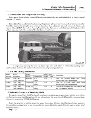 Digital Video Broadcasting 
2nd Generation Terrestrial Simulation 
2011 
24 | P a g e 
Figure (1.25) 
1.7.2 –Interlaced and Progressive Scanning 
Before we dig deeper into the various HDTV systems available today, we need to look closer at the principles of scanning a TV picture. 
Conventional TV is based on interlaced scanning the picture is split up in two frames, each containing every other line of the picture, this concept is good as long as the picture does not contain too much movement, However, as seen in “Figure (1.25)”, there will be “weaving” destroying the sharpness of vertical contours, if the objects in the picture move too much in the horizontal direction between two frames. 
In progressive scanning, the lines are drawn right after each other. In addition to providing more stable vertical contours, this is also much better from a compression point of view. 
1.7.3 –HDTV Display Resolutions 
Video Format 
Screen Resolution 
Pixels 
Aspect Ratio 
Description 
Actual 
Advertised 
Image 
Pixel 
720p 
1780 X 965 
“Clean Aperture” 
876,096 
0.9 
Mega 
16:9 
1:1 
Used for 750-line video with faster artifact/over scan compensation. 
1080p 
1888 X 1062 
“Clean Aperture” 
2,005,056 
2.0 
Mega 
16:9 
1:1 
Used for 1125-line video with faster artifact/over scan compensation. 
1080i 
1440 X 1080 
“HDCAM / HDV” 
1,555,200 
1.6 
Mega 
16:9 
1:4 
Used for anamorphic 1125-line video in the HDCAM and HDV formats. 
1.7.4 –Practical Aspects of Receiving HDTV 
The signals received from the HDTV channels have been received using a computer-based satellite receiver from the Austrian company Digital-Everywhere; this unit belongs to the first generation of HDTV satellite receivers and can also receive conventional MPEG-2, DVB-S signals. 
This is the same kind of satellite signals that is used for standard definition digital TV channels. As a result, the bitrate will increase by a factor of four compared to the standard definition signals. This also requires quite a lot of processing power.  