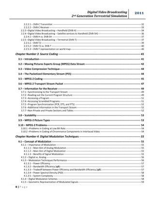 Digital Video Broadcasting 
2nd Generation Terrestrial Simulation 
2011 
B | P a g e 
2.2.2.1 – DVB-C Transmitter -------------------------------------------------------------------------------------------------------------------- 32 
2.2.2.2 – DVB-C Receiver ------------------------------------------------------------------------------------------------------------------------- 33 
2.2.3 –Digital Video Broadcasting – Handheld (DVB-H) ------------------------------------------------------------------------------------- 34 
2.2.4 –Digital Video Broadcasting – Satellite services to Handheld (DVB-SH) --------------------------------------------------------- 36 
2.2.4.1 – DVB-H vs. DVB-SH --------------------------------------------------------------------------------------------------------------------- 37 
2.2.5 –Digital Video Broadcasting – Terrestrial (DVB-T) ------------------------------------------------------------------------------------- 37 
2.2.5.1 – DVB-T2 ------------------------------------------------------------------------------------------------------------------------------------ 39 
2.2.5.2 – DVB-T2 vs. DVB-T ---------------------------------------------------------------------------------------------------------------------- 40 
2.2.5.3 – DVB-T representation on world map --------------------------------------------------------------------------------------------- 40 
Chapter Number 3: Source Coding --------------------------------------------------------------------------------------- 41 
3.1 – Introduction ----------------------------------------------------------------------------------------------------------------------- 41 
3.2 – Moving Pictures Experts Group (MPEG) Data Stream ----------------------------------------------------------------- 42 
3.3 – Video Compression Technique ----------------------------------------------------------------------------------------------- 44 
3.4 – The Packetized Elementary Stream (PES) --------------------------------------------------------------------------------- 44 
3.5 – MPEG-2 Coding ------------------------------------------------------------------------------------------------------------------- 45 
3.6 – MPEG-2 Transport Stream Packet ------------------------------------------------------------------------------------------ 47 
3.7 – Information for the Receiver ------------------------------------------------------------------------------------------------- 49 
3.7.1 –Synchronizing to the Transport Stream ------------------------------------------------------------------------------------------------ 49 
3.7.2 –Reading out the Current Program Structure ------------------------------------------------------------------------------------------ 49 
3.7.3 –Accessing a Program ------------------------------------------------------------------------------------------------------------------------- 51 
3.7.4 –Accessing Scrambled Programs ----------------------------------------------------------------------------------------------------------- 51 
3.7.5 –Program Synchronization (PCR, DTS, and PTS) --------------------------------------------------------------------------------------- 52 
3.7.6 –Additional Information in the Transport Stream ------------------------------------------------------------------------------------- 52 
3.7.7 –Non-Private and Private Sections and Tables ----------------------------------------------------------------------------------------- 52 
3.8 – Scalability -------------------------------------------------------------------------------------------------------------------------- 53 
3.9 – MPEG-2 Picture Types ---------------------------------------------------------------------------------------------------------- 53 
3.10 – MPEG-2 Problems-------------------------------------------------------------------------------------------------------------- 54 
3.10.1 –Problems in Coding at Low Bit-Rate --------------------------------------------------------------------------------------------------- 54 
3.10.2 –Problems in Coding of Chrominance Components in Interlaced Video ------------------------------------------------------ 54 
Chapter Number 4: Digital Modulation Techniques ----------------------------------------------------------------- 55 
4.1 – Concept of Modulation -------------------------------------------------------------------------------------------------------- 55 
4.1.1 – Importance of Modulation ---------------------------------------------------------------------------------------------------------------- 55 
4.1.1.1 – Main Aim of Analog Modulation -------------------------------------------------------------------------------------------------- 55 
4.1.1.2 – Main Aim of Digital Modulation --------------------------------------------------------------------------------------------------- 55 
4.1.1.3 – Benefits of Signal Modulation ------------------------------------------------------------------------------------------------------ 55 
4.1.2 – Digital vs. Analog ----------------------------------------------------------------------------------------------------------------------------- 56 
4.1.3 – Modulation Techniques Performance -------------------------------------------------------------------------------------------------- 56 
4.1.3.1 – Power Efficiency ----------------------------------------------------------------------------------------------------------------------- 57 
4.1.3.2 – Bandwidth Efficiency ( )----------------------------------------------------------------------------------------------------------- 57 
4.1.3.3 – Tradeoff between Power Efficiency and Bandwidth Efficiency ( ) ---------------------------------------------------- 57 
4.1.3.4 – Power Spectral Density (PSD) ------------------------------------------------------------------------------------------------------ 58 
4.1.3.5 – System Complexity -------------------------------------------------------------------------------------------------------------------- 58 
4.1.4 – Digital Modulation Schemes -------------------------------------------------------------------------------------------------------------- 58 
4.1.5 – Geometric Representation of Modulated Signals ----------------------------------------------------------------------------------- 59  