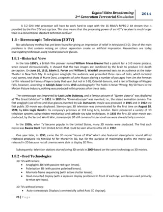 Digital Video Broadcasting 
2nd Generation Terrestrial Simulation 
2011 
25 | P a g e 
A 3.2 GHz Intel processor will have to work hard to cope with the 16 Mbit/s MPEG-2 bit stream that is provided by the Fire DTV set-top box. This also means that the processing power of an HDTV receiver is much larger than in a conventional standard definition receiver 
1.8 – Stereoscopic Television (3DTV) 
No satisfactory method has yet been found for giving an impression of relief in television (3-D). One of the main problems is that systems relying on colour separation create an artificial impression. Researchers are today investigating techniques using neutral polarized glasses. 
1.8.1 –Historical View 
In the late-1890's, a British film pioneer named William Friese-Greene filed a patent for a 3-D movie process, when viewed stereoscopically, it showed that the two images are combined by the brain to produce 3-D depth perception. On June 10, 1915, Edwin S. Porter and William E. Waddell presented tests to an audience at the Astor Theater in New York City. In red-green anaglyph, the audience was presented three reels of tests, which included rural scenes, test shots of Marie Doro, a segment of John Mason playing a number of passages from Jim the Penman (a film released by Famous Players-Lasky that year, but not in 3-D), Oriental dancers, and a reel of footage of Niagara Falls, however, according to Adolph Zukor in his 1953 autobiography The Public Is Never Wrong: My 50 Years in the Motion Picture Industry, nothing was produced in this process after these tests. 
The stereoscope was improved by Louis Jules Duboscq, and a famous picture of “Queen Victoria” was displayed at “The Great Exhibition” in 1851. In 1855 the “Kinematoscope” was invented, i.e., the stereo animation camera. The first anaglyph (use of red-and-blue glasses,invented by L.D. DuHauron) movie was produced in 1915 and in 1922 the first public 3D movie was displayed. Stereoscopic 3D television was demonstrated for the first time on August 10, 1928, by John Logie Baird in his company's premises at 133 Long Acre, London. Baird pioneered a variety of 3D television systems using electro-mechanical and cathode-ray tube techniques. In 1935 the first 3D color movie was produced, by the Second World War, stereoscopic 3D still cameras for personal use were already fairly common. 
In the 1950s, when TV became popular in the United States, many 3D movies were produced. The first such movie was Bwana Devil from United Artists that could be seen all across the US in 1952. 
One year later, in 1953, came the 3D movie “House of Wax” which also featured stereophonic sound. Alfred Hitchcock produced his film Dial M for Murder in 3D, but for the purpose of maximizing profits the movie was released in 2D because not all cinemas were able to display 3D films. 
Subsequently, television stations started airing 3D serials in 2009 based on the same technology as 3D movies. 
1.8.2 –Used Technologies 
3D-TVs with lenses: 
 Anaglyphic 3D (with passive red-cyan lenses). 
 Polarization 3D (with passive polarized lenses). 
 Alternate-frame sequencing (with active shutter lenses). 
 Head-mounted display (with a separate display positioned in front of each eye, and lenses used primarily to relax eye focus). 
3D-TVs without lenses: 
 Auto-stereoscopic Displays (commercially called Auto 3D displays).  
