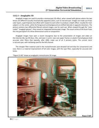 Digital Video Broadcasting 
2nd Generation Terrestrial Simulation 
2011 
26 | P a g e 
Figure (1.26) 
1.8.2.1 – Anaglyphic 3D 
Anaglyph images are used to provide a stereoscopic 3D effect, when viewed with glasses where the two lenses are different (usually chromatically opposite) colors, such as red and cyan. Images are made up of two color layers, superimposed, but offset with respect to each other to produce a depth effect. Usually the main subject is in the center, while the foreground and background are shifted laterally in opposite directions. The picture contains two differently filtered colored images, one for each eye. When viewed through the "color coded" "anaglyph glasses", they reveal an integrated stereoscopic image. The visual cortex of the brain fuses this into perception of a three dimensional scene or composition. 
Anaglyph images have seen a recent resurgence due to the presentation of images and video on the Internet, Blu-ray HD discs, CDs, and even in print. Low cost paper frames or plastic-framed glasses hold accurate color filters that typically, after 2002, make use of all 3 primary colors. The current norm is red and cyan, with red being used for the left channel. 
The cheaper filter material used in the monochromatic past dictated red and blue for convenience and cost, there is a material improvement of full color images, with the cyan filter, especially for accurate skin tones. 
“Figure (1.26)” shows an anaglyphic monochrome 3D image.  