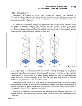 Digital Video Broadcasting 
2nd Generation Terrestrial Simulation 
2011 
27 | P a g e 
Figure (1.27) 
1.8.2.2 – Polarization 3D 
Polarization is a property of certain types of waves that describes the orientation of their oscillations. Electromagnetic waves, such as light, and gravitational waves exhibit polarization; acoustic waves (sound waves) in a gas or liquid do not have polarization because the direction of vibration and direction of propagation are the same. 
By convention, the polarization of light is described by specifying the orientation of the wave's electric field at a point in space over one period of the oscillation. When light travels in free space, in most cases it propagates as a transverse wave—the polarization is perpendicular to the wave's direction of travel. In this case, the electric field may be oriented in a single direction (linear polarization), or it may rotate as the wave travels (circular or elliptical polarization as shown in “Figure (1.27)”). 
In the latter cases, the oscillations can rotate either towards the right or towards the left in the direction of travel. Depending on which rotation is present in a given wave it is called the wave's chirality or handedness. In general the polarization of an electromagnetic (EM) wave is a complex issue. For instance in a waveguide such as an optical fiber, or for radially polarized beams in free space, the description of the wave's polarization is more complicated, as the fields can have longitudinal as well as transverse components. Such EM waves are either TM or hybrid modes. 
For longitudinal waves such as sound waves in fluids, the direction of oscillation is by definition along the direction of travel, so there is no polarization. In a solid medium, however, sound waves can be transverse. In this case, the polarization is associated with the direction of the shear stress in the plane perpendicular to the propagation direction. This is important in seismology. 
Polarization is significant in areas of science and technology dealing with wave propagation, such as optics, seismology, telecommunications and radar science. The polarization of light can be measured with a polarimeter.  