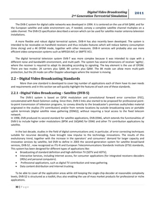 Digital Video Broadcasting 
2nd Generation Terrestrial Simulation 
2011 
30 | P a g e 
The DVB-C system for digital cable networks was developed in 1994. It is centered on the use of 64 QAM, and for the European satellite and cable environment can, if needed, convey a complete satellite channel multiplex on a cable channel. The DVB-CS specification described a version which can be used for satellite master antenna television installations. 
A more flexible and robust digital terrestrial system, DVB-H has also recently been developed. The system is intended to be receivable on handheld receivers and thus includes features which will reduce battery consumption (time slicing) and a 4K OFDM mode, together with other measures. DVB-H services will probably also use more efficient video compression systems such as MPEG4 AVC or SMPTE VC1. 
The digital terrestrial television system DVB-T was more complex because it was intended to cope with a different noise and bandwidth environment, and multi-path. The system has several dimensions of receiver ‘agility’, where the receiver is required to adapt its decoding according to signaling. The key element is the use of OFDM. There are two modes: 2K carriers plus QAM, 8K carriers plus QAM. The 8K mode can allow more multi-path protection, but the 2K mode can offer Doppler advantages where the receiver is moving. 
2.2 – Digital Video Broadcasting Standards 
More than one standard is developed to cover big number of applications each of them have its own needs and requirements and in this section we will quickly highlight the features of each one of these standards. 
2.2.1 –Digital Video Broadcasting – Satellite (DVB-S) 
The DVB-S system is based on QPSK modulation and convolutional forward error correction (FEC), concatenated with Reed–Solomon coding. Since then, DVB-S links also started to be proposed for professional point- to-point transmission of television programs, to convey directly to the broadcaster’s premises audio/video material originated in the studios (TV contribution) and/or from remote locations by outside broadcasting vans or portable uplink terminals [digital satellite news gathering (DSNG)], without requiring a local access to the fixed telecom network. 
In 1998, DVB produced its second standard for satellite applications, DVB-DSNG, which extends the functionalities of DVB-S to include higher order modulations (8PSK and 16QAM) for DSNG and other TV contribution applications by satellite. 
In the last decade, studies in the field of digital communications and, in particular, of error correcting techniques suitable for recursive decoding, have brought new impulse to the technology innovations. The results of this evolutionary trend, together with the increase in the operators’ and consumers’ demand for larger capacity and innovative services by satellite, led DVB to define in 2003 the second-generation system for satellite broad-band services, DVB-S2 , now recognized as ITU-R and European Telecommunications Standards Institute (ETSI) standards, This system has been designed for different types of applications like: 
 Broadcasting of standard definition and high-definition TV (SDTV and HDTV); 
 Interactive Services, including Internet access, for consumer applications (for integrated receivers–decoders (IRDs) and personal computers). 
 Professional applications, such as digital TV contribution and news gathering. 
 Data content distribution and Internet trucking. 
To be able to cover all the application areas while still keeping the single-chip decoder at reasonable complexity levels, DVB-S2 is structured as a toolkit, thus also enabling the use of mass market products for professional or niche applications.  