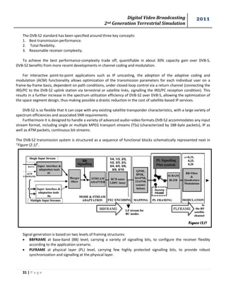 Digital Video Broadcasting 
2nd Generation Terrestrial Simulation 
2011 
31 | P a g e 
Figure (2.1) 
The DVB-S2 standard has been specified around three key concepts: 
1. Best transmission performance. 
2. Total flexibility. 
3. Reasonable receiver complexity. 
To achieve the best performance-complexity trade off, quantifiable in about 30% capacity gain over DVB-S, DVB-S2 benefits from more recent developments in channel coding and modulation. 
For interactive point-to-point applications such as IP unicasting, the adoption of the adaptive coding and modulation (ACM) functionality allows optimization of the transmission parameters for each individual user on a frame-by-frame basis, dependent on path conditions, under closed-loop control via a return channel (connecting the IRD/PC to the DVB-S2 uplink station via terrestrial or satellite links, signalling the IRD/PC reception condition). This results in a further increase in the spectrum utilization efficiency of DVB-S2 over DVB-S, allowing the optimization of the space segment design, thus making possible a drastic reduction in the cost of satellite-based IP services. 
DVB-S2 is so flexible that it can cope with any existing satellite transponder characteristics, with a large variety of spectrum efficiencies and associated SNR requirements. 
Furthermore it is designed to handle a variety of advanced audio–video formats.DVB-S2 accommodates any input stream format, including single or multiple MPEG transport streams (TSs) (characterized by 188-byte packets), IP as well as ATM packets, continuous bit-streams. 
The DVB-S2 transmission system is structured as a sequence of functional blocks schematically represented next in “Figure (2.1)”. 
Signal generation is based on two levels of framing structures: 
 BBFRAME at base-band (BB) level, carrying a variety of signalling bits, to configure the receiver flexibly according to the application scenario. 
 PLFRAME at physical layer (PL) level, carrying few highly protected signalling bits, to provide robust synchronization and signalling at the physical layer. 
 
