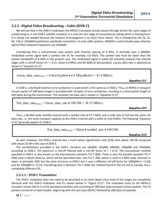 Digital Video Broadcasting 
2nd Generation Terrestrial Simulation 
2011 
32 | P a g e 
Equation (2.1) 
Equation (2.2) 
Equation (2.3) 
2.2.2 –Digital Video Broadcasting – Cable (DVB-C) 
We will see that in the DVB-C modulator, the MPEG-2 transport stream passes through almost the same stages of conditioning as in the DVB-S satellite standard. It is only the last stage of convolutional coding which is missing here: it is simply not needed because the medium of propagation is so much more robust. This is followed by the 16, 32, 64, 128 or 256QAM quadrature amplitude modulation. In coax cable systems, 64QAM is used virtually ways whereas optical fibre networks frequently use 256QAM. 
Considering then a conventional coax system with channel spacing of 8 MHz, It normally uses a 64QAM- modulated carrier signal with a symbol rate of, for example, 6.9 MS/s. The symbol rate must be lower than the system bandwidth of 8 MHz in the present case. The modulated signal is rolled off smoothly towards the channel edges with a roll-off factor of r = 0.15. Given 6.9 MS/s and 64 QAM (6 bits/symbol), a gross data rate is obtained as shown in “Equation (2.1)”. 
In DVB-C, only Reed-Solomon error protection is used which is the same as in DVB-S. Thus, an MPEG-2 transport stream packet of 188 bytes length is provided with 16 bytes of error protection, resulting in a total packet length of 204 bytes during the transmission. The resultant net data rate is shown in “Equation (2.2)” 
Thus, a 36-MHz-wide satellite channel with a symbol rate of 27.5 MS/s and a code rate of 3/4 has the same net data rate, i.e. the same transport capacity as this DVB-C channel with a width of only 8 MHz, The following “Equation (2.3)” generally applies for DVB-C: 
As well, however, the DVB-C channel has a much better signal/noise ratio (S/N) with about >30 dB compared with about 10 dB in the case of DVB-S. 
The constellations provided in the DVB-C standard are 16QAM, 32QAM, 64QAM, 128QAM and 256QAM, according to DVB-C, the spectrum is roll-off filtered with a roll-off factor of r = 0.15. The transmission method specified in DVB-C is also known as the international standard ITU-T J83A. There is also the parallel standard ITU-T J83B used in North America, which will be described later, and ITU-T J83C which is used in 6 MHz-wide channels in Japan. In principle, J83C has the same structure as DVB-C but it uses a different roll-off factor for 128QAM (r = 0.18) and for 256QAM (r= 0.13). Everything else is identical. ITU-T J83B, the method found in the US and in Canada, has a completely different FEC. 
2.2.2.1 – DVB-C Transmitter 
The DVB-C modulator does not need to be described in so much detail since most of the stages are completely identical with the DVB-S modulator and it’s shown below in “Figure (2.2)”. The modulator locks to the MPEG-2 transport stream fed to it at the baseband interface and consisting of 188 byte-long transport stream packets. The TS packets consist of a 4 byte header, beginning with the sync byte (0x47), followed by 184 bytes of payload.  