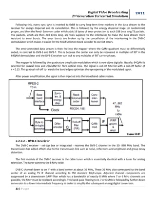 Digital Video Broadcasting 
2nd Generation Terrestrial Simulation 
2011 
33 | P a g e 
Figure (2.2) 
Following this, every sync byte is inverted to 0xB8 to carry long-term time markers in the data stream to the receiver for energy dispersal and its cancellation. This is followed by the energy dispersal stage (or randomizer) proper, and then the Reed- Solomon coder which adds 16 bytes of error protection to each 188 byte long TS packets. The packets, which are then 204 bytes long, are then supplied to the interleaver to make the data stream more resistant to error bursts. The error bursts are broken up by the cancellation of the interleaving in the DVB-C demodulator which makes it easier for the Reed Solomon block decoder to correct errors. 
The error-protected data stream is then fed into the mapper where the QAM quadrant must be differentially coded, in contrast to DVB-S and DVB-T. This is because the carrier can only be recovered in multiples of 90o in the 64QAM demodulator and the DVB-C receiver can lock to any multiples of 90o carrier phases. 
The mapper is followed by the quadrature amplitude modulation which is now done digitally. Usually, 64QAM is selected for coaxial links and 256QAM for fibre-optical links. The signal is roll-off filtered with a roll-off factor of r = 0.15. This gradual roll-off to- wards the band edges optimizes the eye opening of the modulated signal. 
After power amplification, the signal is then injected into the broadband cable system. 
2.2.2.2 – DVB-C Receiver 
The DVB-C receiver - set-top box or integrated - receives the DVB-C channel in the 50- 860 MHz band. The transmission has added effects due to the transmission link such as noise, reflections and amplitude and group delay distortion. 
The first module of the DVB-C receiver is the cable tuner which is essentially identical with a tuner for analog television. The tuner converts the 8 MHz-wide 
DVB-C channel down to an IF with a band center at about 36 MHz, These 36 MHz also correspond to the band center of an analog TV IF channel according to ITU standard BG/Europe. Adjacent channel components are suppressed by a downstream SAW filter which has a bandwidth of exactly 8 MHz where 7 or 6 MHz channels are possible, the filter must be replaced accordingly. This band-pass filtering to 8, 7 or 6 MHz is followed by further down conversion to a lower intermediate frequency in order to simplify the subsequent analog/digital conversion.  