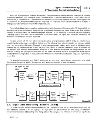 Digital Video Broadcasting 
2nd Generation Terrestrial Simulation 
2011 
34 | P a g e 
Figure (2.3) 
Before the A/D conversion, however, all frequency components above half the sampling rate must be removed by means of a low-pass filter. The signal is then sampled at about 20 MHz with a resolution of 10 bits. The IF, which is now digitized, is supplied to an IQ demodulator and then to a root cosine squared matched filter operating digitally. In parallel with this, the carrier and the clock are recovered. The recovered carrier with an uncertainty of multiples of 90 degrees is fed into the carrier input of the IQ demodulator. 
This is followed by a channel equalizer, partly combined with the matched filter, a complex FIR filter in which it is attempted to correct the channel distortion due to amplitude response and group delay errors. This equalizer operates in accordance with the maximum likelihood principle, i.e. it is attempted to optimize the signal quality by “tweaking” digital “setscrews” which are the taps of the digital filter. The signal, thus optimized, passes into the demapper where the data stream is recovered. 
This data stream will still have bit errors and, therefore, error protection is added. Firstly, the interleaving is cancelled and error bursts are turned into single errors. The following Reed Solomon decoder can eliminate up to 8 errors per 204-byte-long RS packet. The result is again transport stream packets with a length of 188 bytes which, however, are still energy dispersed. If there are more than 8 errors in a packet, they can no longer be repaired and the transport error indicator in the TS header is then set to ‘one’. After the RS decoder, the energy dispersal and the inversion of every 8th sync byte are cancelled and the MPEG-2 transport stream is again present at the physical baseband interface. In practice, all modules from the A/D converter to the transport stream output are implemented in one chip. 
The essential components in a DVB-C set-top box are the tuner, some discrete components, the DVB-C demodulator chip and the MPEG-2 decoder chip, all of which are controlled by a microprocessor. 
2.2.3 –Digital Video Broadcasting – Handheld (DVB-H) 
The DVB-H system is defined based on the existing DVB-T standard for fixed and in-car reception of digital TV, the main additional elements in the link layer (i.e., the layer above the physical layer) are time slicing and additional forward error correction (FEC) coding. Time slicing reduces the average power in the receiver front-end significantly  