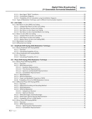 Digital Video Broadcasting 
2nd Generation Terrestrial Simulation 
2011 
C | P a g e 
4.1.5.1 – Basis Signal “ ” Conditions ---------------------------------------------------------------------------------------------------- 59 
4.1.5.2 – Constellation Diagrams -------------------------------------------------------------------------------------------------------------- 59 
4.1.5.3 – Probability of Error Calculation using Constellation Diagrams ------------------------------------------------------------ 60 
4.1.6 – Types of Modulation Technique used in different Communication Systems ------------------------------------------------ 61 
4.2 – Line Codes ------------------------------------------------------------------------------------------------------------------------- 62 
4.2.1 –Non Return to Zero (NRZ) Line Coding -------------------------------------------------------------------------------------------------- 62 
4.2.1.1 – Unipolar Non Return to Zero Line Coding --------------------------------------------------------------------------------------- 62 
4.2.1.2 – Polar Non Return to Zero Line Coding ------------------------------------------------------------------------------------------- 63 
4.2.1.3 – Non Return to Zero Space Line Coding ------------------------------------------------------------------------------------------ 63 
4.2.1.4 – Non Return to Zero Inverted (Mark) Line Coding ----------------------------------------------------------------------------- 63 
4.2.2 –Return to Zero (RZ) Line Coding ---------------------------------------------------------------------------------------------------------- 63 
4.2.2.1 – Unipolar Return to Zero Line Coding --------------------------------------------------------------------------------------------- 64 
4.2.2.2 – Polar Return to Zero Line Coding -------------------------------------------------------------------------------------------------- 64 
4.2.2.3 – Bipolar Return to Zero Line Coding (AMI) --------------------------------------------------------------------------------------- 64 
4.2.3 –Manchester Line Coding -------------------------------------------------------------------------------------------------------------------- 65 
4.2.4 –Differential Line Coding --------------------------------------------------------------------------------------------------------------------- 65 
4.3 – Amplitude Shift Keying (ASK) Modulation Technique ----------------------------------------------------------------- 66 
4.3.1 –Binary Amplitude Shift Keying (BASK) --------------------------------------------------------------------------------------------------- 66 
4.3.1.1 – Overview --------------------------------------------------------------------------------------------------------------------------------- 66 
4.3.1.2 – Calculating Probability of Error ---------------------------------------------------------------------------------------------------- 67 
4.3.2 –M’ary Amplitude Shift Keying (MASK) -------------------------------------------------------------------------------------------------- 68 
4.3.2.1 – Overview --------------------------------------------------------------------------------------------------------------------------------- 68 
4.3.2.2 – Calculating Probability of Error ---------------------------------------------------------------------------------------------------- 68 
4.4 – Phase Shift Keying (PSK) Modulation Technique ----------------------------------------------------------------------- 69 
4.4.1 –Binary Phase Shift Keying (BPSK) --------------------------------------------------------------------------------------------------------- 69 
4.4.1.1 – Overview --------------------------------------------------------------------------------------------------------------------------------- 69 
4.4.1.2 – BPSK Representation ----------------------------------------------------------------------------------------------------------------- 69 
4.4.1.2.1 – Equations Representation ---------------------------------------------------------------------------------------------------- 69 
4.4.1.2.2 – Time Domain Representation ------------------------------------------------------------------------------------------------ 70 
4.4.1.2.3 – Spectrum and Bandwidth Representation-------------------------------------------------------------------------------- 70 
4.4.1.2.4 – Constellation Representation ------------------------------------------------------------------------------------------------ 71 
4.4.1.3 – BPSK Modulator ------------------------------------------------------------------------------------------------------------------------ 71 
4.4.1.4 – BPSK De-Modulator ------------------------------------------------------------------------------------------------------------------- 71 
4.4.1.5 – Power and Bandwidth Properties of BPSK -------------------------------------------------------------------------------------- 72 
4.4.16 – Probability of Error for BPSK Modulation Scheme ---------------------------------------------------------------------------- 72 
4.4.2 –Differential Phase Shift Keying (DPSK) -------------------------------------------------------------------------------------------------- 72 
4.4.2.1 – Overview --------------------------------------------------------------------------------------------------------------------------------- 72 
4.4.2.2 – Differential Encoding and Decoding Method ---------------------------------------------------------------------------------- 72 
4.4.2.3 – DPSK Modulation ---------------------------------------------------------------------------------------------------------------------- 72 
4.4.2.4 – DPSK De-Modulation ----------------------------------------------------------------------------------------------------------------- 73 
4.4.2.4.1 – Suboptimum Receiver ---------------------------------------------------------------------------------------------------------- 73 
4.4.2.4.2 – Optimum Receiver -------------------------------------------------------------------------------------------------------------- 73 
4.4.2.5 – DPSK Advantages and Disadvantages -------------------------------------------------------------------------------------------- 74 
4.4.2.6 – DPSK Power Spectral Density Representation --------------------------------------------------------------------------------- 74 
4.4.2.7 – Probability of Error in DPSK System ---------------------------------------------------------------------------------------------- 74 
4.4.3 –M’ary Phase Shift Keying (MPSK) --------------------------------------------------------------------------------------------------------- 75 
4.4.3.1 – Overview --------------------------------------------------------------------------------------------------------------------------------- 75 
4.4.3.2 – MPSK Representations --------------------------------------------------------------------------------------------------------------- 75 
4.4.3.2.1 – Signal Equation Representation --------------------------------------------------------------------------------------------- 75 
4.4.3.2.2 – Constellation Representation ------------------------------------------------------------------------------------------------ 76  