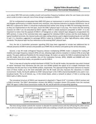 Digital Video Broadcasting 
2nd Generation Terrestrial Simulation 
2011 
35 | P a g e 
Figure (2.4) 
up to about 90%~95% and also enables smooth and seamless frequency handover when the user leaves one service area in order to enter a new cell. Use of time slicing is mandatory in DVB-H. 
FEC for multiprotocol encapsulated data (MPE-FEC) gives an improvement in carrier-to-noise (C/N) performance and Doppler performance in mobile channels and, moreover, also improves tolerance to impulse interference. Use of MPE-FEC is optional for DVB-H. It should be emphasized that neither time slicing nor MPE-FEC technology elements, as they are implemented on the link layer, touch the DVB-T physical layer in any way. This means that the existing receivers for DVB-T are not disturbed by DVB-H signals—DVB-H is totally backward compatible to DVB-T. It is also important to notice that the payload of DVB-H is IP-datagrams or other network layer datagrams encapsulated into MPE-sections. In view of the restricted data rates suggested for individual DVB-H services and the small displays of typical handheld terminals, the classical audio and video coding schemes used in digital broadcasting do not suit DVB- H well. It is therefore suggested to exchange MPEG-2 video by H.264/AVC or other high-efficiency video coding standards. The physical layer has four extensions to the existing DVB-T physical layer. 
First, the bits in transmitter parameter signalling (TPS) have been upgraded to include two additional bits to indicate presence of DVB-H services and possible use of MPE-FEC to enhance and speed up the service discovery. 
Second, a new 4K mode orthogonal frequency division multiplexing (OFDM) mode is adopted for trading off mobility and single-frequency network (SFN) cell size, allowing single-antenna reception in medium SFNs at very high speeds. This gives additional flexibility for the network design. 4K mode is an option for DVB-H complementing the 2K and 8K modes that are as well available. Also all the modulation formats, QPSK, 16QAM and 64QAM with non- hierarchical or hierarchical modes, are possible to use for DVB-H. 
Third, a new way of using the symbol interleaver of DVB-T For 2K and 4K modes, the operator may select (instead of native interleaver that interleaves the bits over one OFDM symbol) the option of an in-depth interleaver that interleaves the bits over four or two OFDM symbols, respectively. This approach brings the basic tolerance to impulse noise of these modes up to the level attainable with the 8K mode and also improves the robustness in mobile environment. Finally, the fourth addition to DVB-T physical layer is the 5-MHz channel bandwidth to be used in non- broadcast bands. This is of interest, e.g., in the United States, where a network at about 1.7 GHz is running using DVB-H with a 5-MHz channel. 
The conceptual structure of DVB-H user equipment is depicted in “Figure (2.4)”. It includes a DVB-H receiver and a DVB-H terminal. The DVB-T demodulator recovers the MPEG-2 transport stream (TS) packets from the received DVB-T RF signal. It offers three transmission modes: 8K, 4K, and 2K with the corresponding signalling. 
The time-slicing module controls the receiver to decode the wanted service and shut off during the other service bits. It aims to reduce receiver power consumption while also enabling a smooth and seamless frequency handover.  