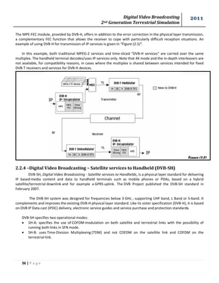 Digital Video Broadcasting 
2nd Generation Terrestrial Simulation 
2011 
36 | P a g e 
Figure (2.5) 
The MPE-FEC module, provided by DVB-H, offers in addition to the error correction in the physical layer transmission, a complementary FEC function that allows the receiver to cope with particularly difficult reception situations. An example of using DVB-H for transmission of IP-services is given in “Figure (2.5)”. 
In this example, both traditional MPEG-2 services and time-sliced “DVB-H services” are carried over the same multiplex. The handheld terminal decodes/uses IP-services only. Note that 4K mode and the in-depth interleavers are not available, for compatibility reasons, in cases where the multiplex is shared between services intended for fixed DVB-T receivers and services for DVB-H devices. 
2.2.4 –Digital Video Broadcasting – Satellite services to Handheld (DVB-SH) 
DVB-SH, Digital Video Broadcasting - Satellite services to Handhelds, is a physical layer standard for delivering IP based media content and data to handheld terminals such as mobile phones or PDAs, based on a hybrid satellite/terrestrial downlink and for example a GPRS uplink. The DVB Project published the DVB-SH standard in February 2007. 
The DVB-SH system was designed for frequencies below 3 GHz , supporting UHF band, L Band or S-band. It complements and improves the existing DVB-H physical layer standard. Like its sister specification (DVB-H), it is based on DVB IP Data cast (IPDC) delivery, electronic service guides and service purchase and protection standards. 
DVB-SH specifies two operational modes: 
 SH-A: specifies the use of COFDM modulation on both satellite and terrestrial links with the possibility of running both links in SFN mode. 
 SH-B: uses Time-Division Multiplexing (TDM) and not COFDM on the satellite link and COFDM on the terrestrial link. 
 