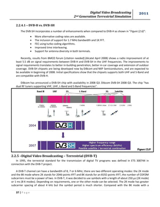 Digital Video Broadcasting 
2nd Generation Terrestrial Simulation 
2011 
37 | P a g e 
Figure (2.6) 
2.2.4.1 – DVB-H vs. DVB-SH 
The DVB-SH incorporates a number of enhancements when compared to DVB-H as shown in “Figure (2.6)”: 
 More alternative coding rates are available. 
 The inclusion of support for 1.7 MHz bandwidth and 1K FFT. 
 FEC using turbo coding algorithms. 
 Improved time interleaving. 
 Support for antenna diversity in both terminals. 
Recently, results from BMCO forum [citation needed] (Alcatel April 2008) shows a radio improvement of at least 5.5 dB on signal requirements between DVB-H and DVB-SH in the UHF frequencies. The improvements to signal requirements translates to better in-building penetration, better in-car coverage and extension of outdoor coverage. DVB-SH chipsets are being developed now by DiBcom and NXP Semiconductors, and are expected to be available in beginning of 2008. Initial specifications show that the chipsets supports both UHF and S-Band and are compatible with DVB-H. 
DiBcom has announced a DVB-SH chip with availability in 2008 Q3. Dibcom DVB-SH 2008 Q3. The chip "has dual RF tuners supporting VHF, UHF, L-Band and S-Band frequencies". 
2.2.5 –Digital Video Broadcasting – Terrestrial (DVB-T) 
In 1995, the terrestrial standard for the transmission of digital TV programs was defined in ETS 300744 in connection with the DVB-T project. 
A DVB-T channel can have a bandwidth of 8, 7 or 6 MHz; there are two different operating modes: the 2K mode and the 8K mode where 2K stands for 2046-points IFFT and 8K stands for an 8192-points IFFT, the number of COFDM subcarriers must be a power of two. In DVB-T, it was decided to use symbols with a length of about 250 μs (2K mode) or 1 ms (8 K modes). Depending on requirements, one or the other mode can be selected. The 2K mode has greater subcarrier spacing of about 4 kHz but the symbol period is much shorter. Compared with the 8K mode with a  