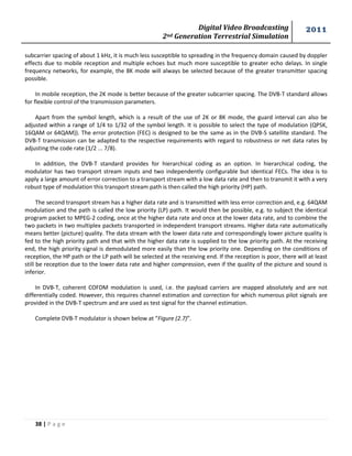 Digital Video Broadcasting 
2nd Generation Terrestrial Simulation 
2011 
38 | P a g e 
subcarrier spacing of about 1 kHz, it is much less susceptible to spreading in the frequency domain caused by doppler effects due to mobile reception and multiple echoes but much more susceptible to greater echo delays. In single frequency networks, for example, the 8K mode will always be selected because of the greater transmitter spacing possible. 
In mobile reception, the 2K mode is better because of the greater subcarrier spacing. The DVB-T standard allows for flexible control of the transmission parameters. 
Apart from the symbol length, which is a result of the use of 2K or 8K mode, the guard interval can also be adjusted within a range of 1/4 to 1/32 of the symbol length. It is possible to select the type of modulation (QPSK, 16QAM or 64QAM)). The error protection (FEC) is designed to be the same as in the DVB-S satellite standard. The DVB-T transmission can be adapted to the respective requirements with regard to robustness or net data rates by adjusting the code rate (1/2 ... 7/8). 
In addition, the DVB-T standard provides for hierarchical coding as an option. In hierarchical coding, the modulator has two transport stream inputs and two independently configurable but identical FECs. The idea is to apply a large amount of error correction to a transport stream with a low data rate and then to transmit it with a very robust type of modulation this transport stream path is then called the high priority (HP) path. 
The second transport stream has a higher data rate and is transmitted with less error correction and, e.g. 64QAM modulation and the path is called the low priority (LP) path. It would then be possible, e.g. to subject the identical program packet to MPEG-2 coding, once at the higher data rate and once at the lower data rate, and to combine the two packets in two multiplex packets transported in independent transport streams. Higher data rate automatically means better (picture) quality. The data stream with the lower data rate and correspondingly lower picture quality is fed to the high priority path and that with the higher data rate is supplied to the low priority path. At the receiving end, the high priority signal is demodulated more easily than the low priority one. Depending on the conditions of reception, the HP path or the LP path will be selected at the receiving end. If the reception is poor, there will at least still be reception due to the lower data rate and higher compression, even if the quality of the picture and sound is inferior. 
In DVB-T, coherent COFDM modulation is used, i.e. the payload carriers are mapped absolutely and are not differentially coded. However, this requires channel estimation and correction for which numerous pilot signals are provided in the DVB-T spectrum and are used as test signal for the channel estimation. 
Complete DVB-T modulator is shown below at “Figure (2.7)”. 
 
