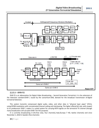 Digital Video Broadcasting 
2nd Generation Terrestrial Simulation 
2011 
39 | P a g e 
Figure (2.7) 
2.2.5.1 – DVB-T2 
DVB-T2 is an abbreviation for Digital Video Broadcasting – Second Generation Terrestrial; it is the extension of the television standard DVB-T, issued by the consortium DVB, devised for the broadcast transmission of digital terrestrial television. 
This system transmits compressed digital audio, video, and other data in "physical layer pipes" (PLPs), using OFDM modulation with concatenated channel coding and interleaving. The higher offered bit rate, with respect to its predecessor DVB-T, makes it a suited system for carrying HDTV signals on the terrestrial TV channel (though many broadcasters still use plain DVB-T for this purpose). 
It is currently broadcasting in UK (Free view, four channels), Italy (Europa 7 HD, twelve channels) and since November 1, 2010 in Sweden (five channels).  