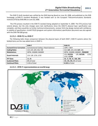 Digital Video Broadcasting 
2nd Generation Terrestrial Simulation 
2011 
40 | P a g e 
Figure (1.7) 
The DVB-T2 draft standard was ratified by the DVB Steering Board on June 26, 2008, and published on the DVB homepage as DVB-T2 standard Bluebook; it was handed over to the European Telecommunications Standards Institute (ETSI) by DVB.ORG on June 20, 2008. 
The ETSI process resulted in the DVB-T2 standard being adopted on September 9, 2009. The ETSI process had several phases, but the only changes were text clarifications. Since the DVB-T2 physical layer specification was complete, and there would be no further technical enhancements, receiver VLSI chip design started with confidence in stability of specification. A draft PSI/SI (program and system information) specification document was also agreed with the DVB-TM-GBS group. 
2.2.5.2 – DVB-T2 vs. DVB-T 
The following table shows comparison between the physical layers of both DVB-T, DVB-T2 systems where the bolded items are the new added items in DVBT-2. 
DVB-T 
DVB-T2 
Forward Error Correction 
Convolutional Coding + Reed Solomon 
LDPC + BCH 
Coding Rates 
1/2, 2/3, 3/4, 5/6, 7/8 
1/2, 3/5, 2/3, 3/4, 4/5, 5/6 
Modulations 
QPSK, 16QAM, 64QAM 
QPSK, 16QAM, 64QAM , 256QAM 
Guard Intervals 
1/4, 1/8, 1/16, 1/32 
1/4, 19/256, 1/8, 19/128, 1/16, 1/32, 1/128 
FFT Sizes 
2k, 8k 
1k, 2k, 4k, 8k, 16k, 32k 
Scattered Pilots 
8% of total 
1%, 2%, 4%, 8% of total 
Continual Pilots 
2.6% of total 
0.35% of total 
2.2.5.3 – DVB-T representation on world map 
 