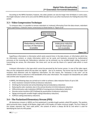 Digital Video Broadcasting 
2nd Generation Terrestrial Simulation 
2011 
44 | P a g e 
According to the MPEG Standard, however, the video packets can also be longer than 64 Kbytes in some cases, 
the length indicator is then set to zero and the MPEG decoder has to use other mechanisms for finding the end of the 
packet. 
3.3 – Video Compression Technique 
To compress data, it is possible to remove redundant or irrelevant information from the data stream; redundant 
means superfluous, irrelevant means unnecessary as shown below in “Figure (3.4)”. 
Superfluous information is information which exists several times in the data stream, or information which has 
no information content, or simply information which can be easily and losslessly recovered by mathematical 
processes at the receiving end. Redundancy reduction can be achieved, e.g. by variable-length coding. Instead of 
transmitting ten zeroes, the information ‘ten times zero’ can be sent by means of a special code which is much 
shorter. 
Irrelevant information is the type which cannot be perceived by the human senses. In case of the video signal, 
they are the components which the eye does not register due to its anatomy. The human eye has far fewer color 
receptors than detection cells for brightness information. For this reason, the “sharpness in the color” can be 
reduced which means a reduction in the bandwidth of the color information. The receptors for black/white are called 
rods and the color receptors are cones. 
In MPEG, the following steps are carried out in order to achieve a data reduction factor of up to 130: 
 8 bits resolution instead of 10 bits (irrelevance reduction). 
 Omitting the horizontal and vertical blanking interval (redundancy reduction). 
 Reducing the color resolution also in the vertical direction (4:2:0) (irrelevance reduction). 
 Differential pulse code modulation (DPCM) of moving pictures (redundancy reduction). 
 Discrete cosine transform (DCT) followed by quantization (irrelevance reduction). 
 Zigzag scanning with variable-length coding (redundancy reduction). 
 Huffman coding (redundancy reduction). 
3.4 – The Packetized Elementary Stream (PES) 
All elementary streams in MPEG are first packetized in variable-length packets called PES packets. The packets, 
which primarily have a length of 64 Kbytes, begin with a PES header of 6 bytes minimum length. The first 3 bytes of 
this header represent the “start code prefix”, the content of which is always 00 00 01 and which is used for 
identifying the start of a PES packet. 
Figure (3.4) 
 