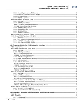 Digital Video Broadcasting 
2nd Generation Terrestrial Simulation 
2011 
D | P a g e 
4.4.3.3 – Probability of Error in MPSK Scheme --------------------------------------------------------------------------------------------- 76 
4.4.3.4 –Power and Bandwidth Efficiency of MPSK --------------------------------------------------------------------------------------- 76 
4.4.3.5 –MPSK Modulator ----------------------------------------------------------------------------------------------------------------------- 78 
4.4.3.6 –MPSK De-Modulator ------------------------------------------------------------------------------------------------------------------- 78 
4.4.4 –Special MPSK Techniques: “QPSK” ------------------------------------------------------------------------------------------------------- 79 
4.4.4.1 – Overview --------------------------------------------------------------------------------------------------------------------------------- 79 
4.4.4.2 – QPSK Representations---------------------------------------------------------------------------------------------------------------- 79 
4.4.4.2.1 – Signal Equation Representation --------------------------------------------------------------------------------------------- 79 
4.4.4.2.2 – Constellation Representation ------------------------------------------------------------------------------------------------ 80 
4.4.4.3 – QPSK Probability of Error ------------------------------------------------------------------------------------------------------------ 80 
4.4.4.4 – Bandwidth of QPSK ------------------------------------------------------------------------------------------------------------------- 80 
4.4.4.5 – QPSK Modulator ----------------------------------------------------------------------------------------------------------------------- 81 
4.4.4.6 – QPSK De-Modulator ------------------------------------------------------------------------------------------------------------------ 81 
4.4.5 – Special MPSK Techniques: “OQPSK” ---------------------------------------------------------------------------------------------------- 82 
4.4.6 – Special MPSK Techniques: “π/4-QPSK” ------------------------------------------------------------------------------------------------ 83 
4.4.6.1 – Overview --------------------------------------------------------------------------------------------------------------------------------- 83 
4.4.6.2 – “π/4” QPSK Constellation Representation -------------------------------------------------------------------------------------- 83 
4.4.6.3 – “π/4” QPSK Phase Distribution ---------------------------------------------------------------------------------------------------- 83 
4.4.6.4 – “π/4” QPSK Illustrating Example --------------------------------------------------------------------------------------------------- 84 
4.5 – Frequency Shift Keying (FSK) Modulation Technique ----------------------------------------------------------------- 85 
4.5.1 –Historical View -------------------------------------------------------------------------------------------------------------------------------- 85 
4.5.2 –Binary Frequency Shift Keying (BFSK) --------------------------------------------------------------------------------------------------- 85 
4.5.2.1 – Overview --------------------------------------------------------------------------------------------------------------------------------- 85 
4.5.2.2 – BFSK Representations ---------------------------------------------------------------------------------------------------------------- 85 
4.5.2.2.1 – Signal Representation ---------------------------------------------------------------------------------------------------------- 85 
4.5.2.2.2 – Orthogonality Condition ------------------------------------------------------------------------------------------------------- 86 
4.5.2.3 – BFSK Illustrating Example ------------------------------------------------------------------------------------------------------------ 86 
4.5.2.4 – Power Spectral Density Evaluations ---------------------------------------------------------------------------------------------- 87 
4.5.2.5 – BFSK Modulator ------------------------------------------------------------------------------------------------------------------------ 87 
4.5.2.6 – BFSK De-Modulators ------------------------------------------------------------------------------------------------------------------ 88 
4.5.2.6.1 – Coherent Detector -------------------------------------------------------------------------------------------------------------- 88 
4.5.2.6.2 – Non-Coherent Detector ------------------------------------------------------------------------------------------------------- 88 
4.5.2.7 – Probability of Error for BFSK -------------------------------------------------------------------------------------------------------- 89 
4.5.2.7.1 –Coherent Detector --------------------------------------------------------------------------------------------------------------- 89 
4.5.2.7.2 – Non-Coherent Detector ------------------------------------------------------------------------------------------------------- 89 
4.5.3 –M’ary Frequency Shift Keying (MFSK) --------------------------------------------------------------------------------------------------- 90 
4.5.3.1 – Overview --------------------------------------------------------------------------------------------------------------------------------- 90 
4.5.3.2 – MFSK Representations --------------------------------------------------------------------------------------------------------------- 90 
4.5.3.2.1 – Signal Representation ---------------------------------------------------------------------------------------------------------- 90 
4.5.3.2.2 – Orthogonality Condition ------------------------------------------------------------------------------------------------------- 90 
4.5.3.3 – Symbol and Bit Probability of Error in MFSK Systems ----------------------------------------------------------------------- 90 
4.5.3.3.1 – Symbol Probability of Error --------------------------------------------------------------------------------------------------- 90 
4.5.3.3.2 – Bit Probability of Error --------------------------------------------------------------------------------------------------------- 90 
4.5.3.3.3 – Effect of Changing “M” on the Probability of Error -------------------------------------------------------------------- 91 
4.5.4 –Other FSK Techniques ----------------------------------------------------------------------------------------------------------------------- 91 
4.5.4.1 – Minimum Shift Keying (MSK) ------------------------------------------------------------------------------------------------------- 91 
4.5.4.2 – Gaussian Minimum Shift Keying (GMSK) ---------------------------------------------------------------------------------------- 92 
4.6 – Quadrature Amplitude Modulation (QAM) Modulation Technique ----------------------------------------------- 93 
4.6.1 –Overview ---------------------------------------------------------------------------------------------------------------------------------------- 93 
4.6.2 –QAM types-------------------------------------------------------------------------------------------------------------------------------------- 93 
4.6.2.1 – Circular QAM---------------------------------------------------------------------------------------------------------------------------- 93  
